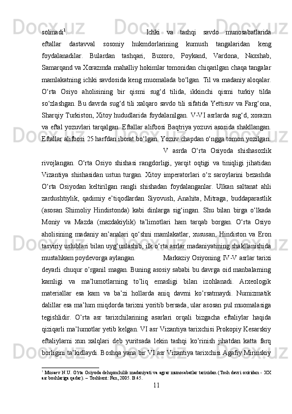 solinadi 1
. Ichki   va   tashqi   savdo   munosabatlarida
eftallar   dastavval   sosoniy   hukmdorlarining   kumush   tangalaridan   keng
foydalanadilar.   Bulardan   tashqari,   Buxoro,   Poykand,   Vardona,   Naxshab,
Samarqand va Xorazmda  mahalliy hokimlar tomonidan chiqarilgan chaqa tangalar
mamlakatning   ichki savdosida   keng muomalada bo‘lgan.   Til va madaniy aloqalar .
O‘rta   Osiyo   aholisining   bir   qismi   sug‘d   tilida ,   ikkinchi   qismi   turkiy   tilda
so‘zlashgan. Bu davrda   sug‘d tili   xalqaro savdo tili sifatida   Yettisuv va Farg‘ona,
Sharqiy Turkiston, Xitoy   hududlarida foydalanilgan.   V-VI asrlarda   sug‘d, xorazm
va eftal yozuvlari tarqalgan.   Eftallar alifbosi   Baqtriya yozuvi   asosida shakllangan.
Eftallar alifbosi  25 harfdan iborat bo‘lgan. Yozuv chapdan o‘ngga tomon yozilgan.
V   asrda   O‘rta   Osiyoda   shishasozlik
rivojlangan.   O‘rta   Osiyo   shishasi   rangdorligi,   yarqit   oqtigi   va   tiniqligi   jihatidan
Vizantiya   shishasidan   ustun   turgan.   Xitoy   imperatorlari   o‘z   saroylarini   bezashda
O‘rta   Osiyodan   keltirilgan   rangli   shishadan   foydalanganlar.   Ulkan   saltanat   ahli
zardushtiylik ,   qadimiy   e’tiqodlardan   Siyovush,   Anahita,   Mitraga ,   buddaparastlik
(asosan   Shimoliy   Hindistonda)   kabi   dinlarga   sig‘ingan.   Shu   bilan   birga   o‘lkada
Moniy   va   Mazda   (mazdakiylik)   ta’limotlari   ham   tarqab   borgan.   O‘rta   Osiyo
aholisining   madaniy   an’analari   qo‘shni   mamlakatlar,   xususan,   Hindiston   va   Eron
tasviriy uslublari bilan uyg‘unlashib, ilk o‘rta asrlar madaniyatining shakllanishida
mustahkam poydevorga aylangan. Markaziy Osiyoning IV-V asrlar tarixi
deyarli chuqur o’rganil magan. Buning asosiy sababi bu davrga oid manbalarning
kamligi   va   ma’lumotlarning   to’liq   emasligi   bilan   izohlanadi.   Arxeologik
materiallar   esa   kam   va   ba’zi   hollarda   aniq   davrni   ko’rsatmaydi.   Numizmatik
dalillar esa ma’lum miqdorda tarixni yoritib bersada, ular asosan pul muomalasiga
tegishlidir.   O’rta   asr   tarixchilarining   asarlari   orqali   bizgacha   eftaliylar   haqida
qiziqarli ma’lumotlar yetib kelgan. VI asr Vizantiya tarixchisi Prokopiy Kesarskiy
eftaliylarni   xun   xalqlari   deb   yuritsada   lekin   tashqi   ko’rinish   jihatdan   katta   farq
borligini ta’kidlaydi. Boshqa yana bir VI asr Vizantiya tarixchisi Agafiy Mirinskiy
1
  Musaev N.U. O‘rta Osiyoda dehqonchilik madaniyati va agrar munosabatlar tarixidan (Tosh davri oxiridan - XX
asr boshlariga qadar). – Toshkent: Fan, 2005. B .45.
11 