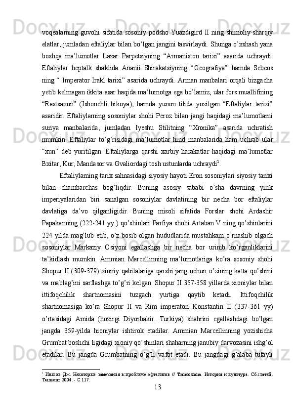 voqealarning guvohi  sifatida sosoniy  podsho Yuazdigird II ning shimoliy-sharqiy
elatlar, jumladan eftaliylar bilan bo’lgan jangini tasvirlaydi. Shunga o’xshash yana
boshqa   ma’lumotlar   Lazar   Parpetsiyning   “Armaniston   tarixi”   asarida   uchraydi.
Eftaliylar   heptalk   shaklida   Ananii   Shirakatsiyning   “Geografiya”   hamda   Sebeos
ning “  Imperator  Irakl  tarixi” asarida  uchraydi.  Arman  manbalari  orqali  bizgacha
yetib kelmagan ikkita asar haqida ma’lumotga ega bo’lamiz, ular fors muallifining
“Rastsaxun”   (Ishonchli   hikoya),   hamda   yunon   tilida   yozilgan   “Eftaliylar   tarixi”
asaridir.  Eftaliylarning  sosoniylar   shohi   Peroz  bilan   jangi   haqidagi   ma’lumotlarni
suriya   manbalarida,   jumladan   Iyeshu   Stilitning   “Xronika”   asarida   uchratish
mumkin.   Eftaliylar   to’g’risidagi   ma’lumotlar   hind   manbalarida   ham   uchrab   ular
“xun”   deb   yuritilgan.   Eftaliylarga   qarshi   xarbiy   harakatlar   haqidagi   ma’lumotlar
Bxitar, Kur, Mandasor va Gvaliordagi tosh ustunlarda uchraydi 1
.
Eftaliylarning tarix sahnasidagi siyosiy hayoti Eron sosoniylari siyosiy tarixi
bilan   chambarchas   bog’liqdir.   Buning   asosiy   sababi   o’sha   davrning   yirik
imperiyalaridan   biri   sanalgan   sosoniylar   davlatining   bir   necha   bor   eftaliylar
davlatiga   da’vo   qilganligidir.   Buning   misoli   sifatida   Forslar   shohi   Ardashir
Papakanning (222-241 yy.) qo’shinlari Parfiya shohi Artaban V ning qo’shinlarini
224 yilda mag’lub etib, o’z bosib olgan hududlarida mustahkam o’rnashib olgach
sosoniylar   Markaziy   Osiyoni   egallashga   bir   necha   bor   urinib   ko’rganliklarini
ta’kidlash   mumkin.   Ammian   Marcellinning   ma’lumotlariga   ko’ra   sosoniy   shohi
Shopur II (309-379) xioniy qabilalariga qarshi  jang uchun o’zining katta qo’shini
va mablag’ini sarflashga to’g’ri kelgan. Shopur II 357-358 yillarda xioniylar bilan
ittifoqchilik   shartnomasini   tuzgach   yurtiga   qaytib   ketadi.   Ittifoqchilik
shartnomasiga   ko’ra   Shopur   II   va   Rim   imperatori   Konstantin   II   (337-361   yy)
o’rtasidagi   Amida   (hozirgi   Diyorbakir.   Turkiya)   shahrini   egallashdagi   bo’lgan
jangda   359-yilda   hioniylar   ishtirok   etadilar.   Ammian   Marcellinning   yozishicha
Grumbat boshchi ligidagi xioniy qo’shinlari shaharning janubiy darvozasini ishg’ol
etadilar.   Bu   jangda   Grumbatning   o’g’li   vafot   etadi.   Bu   jangdagi   g’alaba   tufayli
1
  Илясов   Дж.   Некоторые   замечания   к   проблеме   эфталитов   //   Transoxiana.   История   и   культура.   Сб.статей.
Ташкент.2004. - С.117.
13 