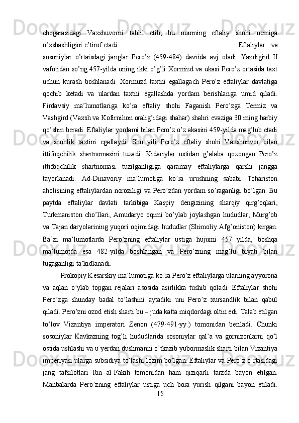 chegarasidagi   Vaxshuvorni   tahlil   etib,   bu   nomning   eftaliy   shohi   nomiga
o’xshashligini e’tirof etadi.  Eftaliylar   va
sosoniylar   o’rtaisdagi   janglar   Pero’z   (459-484)   davrida   avj   oladi.   Yazdigird   II
vafotidan so’ng 457-yilda uning ikki o’g’li Xormizd va ukasi Pero’z ortasida taxt
uchun   kurash   boshlanadi.   Xormuzd   taxtni   egallagach   Pero’z   eftaliylar   davlatiga
qochib   ketadi   va   ulardan   taxtni   egallashda   yordam   berishlariga   umid   qiladi.
Firdavsiy   ma’lumotlariga   ko’ra   eftaliy   shohi   Faganish   Pero’zga   Termiz   va
Vashgird (Vaxsh va Kofirnihon oralig’idagi shahar) shahri evaziga 30 ming harbiy
qo’shin beradi. Eftaliylar yordami bilan Pero’z o’z akasini 459-yilda mag’lub etadi
va   shohlik   taxtini   egallaydi.   Shu   yili   Pero’z   eftaliy   shohi   Vaxshunvor   bilan
ittifoqchilik   shartnomasini   tuzadi.   Kidariylar   ustidan   g’alaba   qozongan   Pero’z
ittifoqchilik   shartnomasi   tuzilganligiga   qaramay   eftaliylarga   qarshi   jangga
tayorlanadi.   Ad-Dinavoriy   ma’lumotiga   ko’ra   urushning   sababi   Tohariston
aholisining eftaliylardan noroziligi va Pero’zdan yordam so’raganligi bo’lgan. Bu
paytda   eftaliylar   davlati   tarkibiga   Kaspiy   dengizining   sharqiy   qirg’oqlari,
Turkmaniston   cho’llari,   Amudaryo   oqimi   bo’ylab   joylashgan   hududlar,   Murg’ob
va Tajan daryolarining yuqori oqimidagi hududlar (Shimoliy Afg’oniston) kirgan.
Ba’zi   ma’lumotlarda   Pero’zning   eftaliylar   ustiga   hujumi   457   yilda,   boshqa
ma’lumotda   esa   482-yilda   boshlangan   va   Pero’zning   mag’lu   biyati   bilan
tugaganligi ta’kidlanadi. 
Prokopiy Kesarskiy ma’lumotiga ko’ra Pero’z eftaliylarga ularning ayyorona
va   aqlan   o’ylab   topgan   rejalari   asosida   asirlikka   tushib   qoladi.   Eftaliylar   shohi
Pero’zga   shunday   badal   to’lashini   aytadiki   uni   Pero’z   xursandlik   bilan   qabul
qiladi. Pero’zni ozod etish sharti bu – juda katta miqdordagi oltin edi. Talab etilgan
to’lov   Vizantiya   imperatori   Zenon   (479-491-yy.)   tomonidan   beriladi.   Chunki
sosoniylar   Kavkazning   tog’li   hududlarida   sosoniylar   qal’a   va   gornizonlarni   qo’l
ostida ushlashi va u yerdan dushmanni o’tkazib yubormaslik sharti bilan Vizantiya
imperiyasi ularga subsidiya to’lashi lozim bo’lgan. Eftaliylar va Pero’z o’rtasidagi
jang   tafsilotlari   Ibn   al-Fakih   tomonidan   ham   qiziqarli   tarzda   bayon   etilgan.
Manbalarda   Pero’zning   eftaliylar   ustiga   uch   bora   yurish   qilgani   bayon   etiladi.
15 