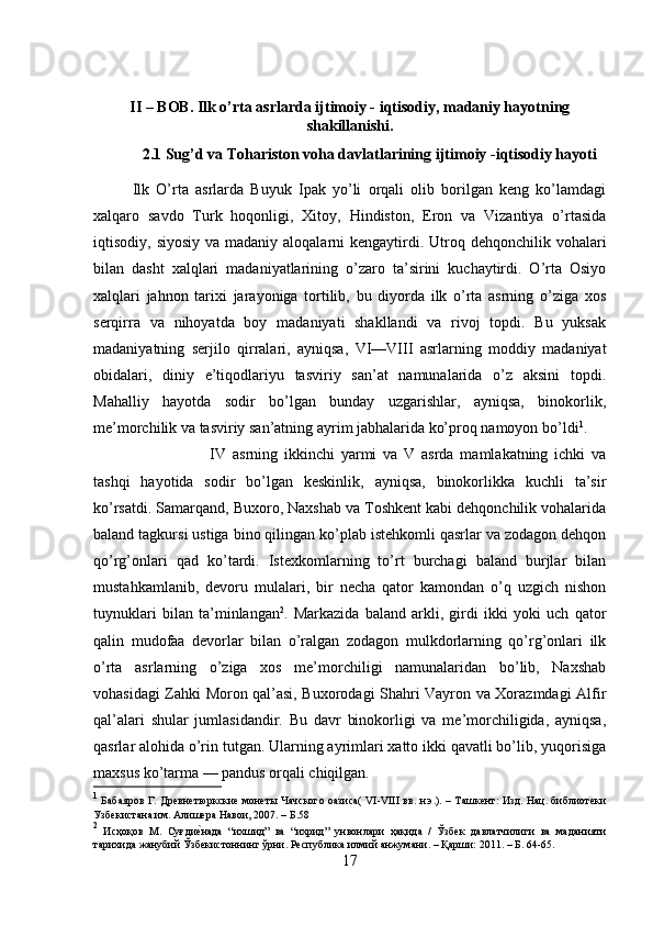 II – BOB. Ilk o’rta asrlarda ijtimoiy - iqtisodiy, madaniy hayotning
shakillanishi.
2.1  Sug’d va Tohariston voha davlatlarining  ijtimoiy -iqtisodiy hayoti
Ilk   O’rta   asrlarda   Buyuk   Ipak   yo’li   orqali   olib   borilgan   keng   ko’lamdagi
xalqaro   savdo   Turk   hoqonligi,   Xitoy,   Hindiston,   Eron   va   Vizantiya   o’rtasida
iqtisodiy, siyosiy  va madaniy aloqalarni  kengaytirdi. Utroq dehqonchilik vohalari
bilan   dasht   xalqlari   madaniyatlarining   o’zaro   ta’sirini   kuchaytirdi.   O’rta   Osiyo
xalqlari   jahnon   tarixi   jarayoniga   tortilib,   bu   diyorda   ilk   o’rta   asrning   o’ziga   xos
serqirra   va   nihoyatda   boy   madaniyati   shakllandi   va   rivoj   topdi.   Bu   yuksak
madaniyatning   serjilo   qirralari,   ayniqsa,   VI—VIII   asrlarning   moddiy   madaniyat
obidalari,   diniy   e’tiqodlariyu   tasviriy   san’at   namunalarida   o’z   aksini   topdi.
Mahalliy   hayotda   sodir   bo’lgan   bunday   uzgarishlar,   ayniqsa,   binokorlik,
me’morchilik va tasviriy san’atning ayrim jabhalarida ko’proq namoyon bo’ldi 1
. 
IV   asrning   ikkinchi   yarmi   va   V   asrda   mamlakatning   ichki   va
tashqi   hayotida   sodir   bo’lgan   keskinlik,   ayniqsa,   binokorlikka   kuchli   ta’sir
ko’rsatdi. Samarqand, Buxoro, Naxshab va Toshkent kabi dehqonchilik vohalarida
baland tagkursi ustiga bino qilingan ko’plab istehkomli qasrlar va zodagon dehqon
qo’rg’onlari   qad   ko’tardi.   Istexkomlarning   to’rt   burchagi   baland   burjlar   bilan
mustahkamlanib,   devoru   mulalari,   bir   necha   qator   kamondan   o’q   uzgich   nishon
tuynuklari   bilan   ta’minlangan 2
.   Markazida   baland   arkli,   girdi   ikki   yoki   uch   qator
qalin   mudofaa   devorlar   bilan   o’ralgan   zodagon   mulkdorlarning   qo’rg’onlari   ilk
o’rta   asrlarning   o’ziga   xos   me’morchiligi   namunalaridan   bo’lib,   Naxshab
vohasidagi Zahki Moron qal’asi, Buxorodagi Shahri Vayron va Xorazmdagi Alfir
qal’alari   shular   jumlasidandir.   Bu   davr   binokorligi   va   me’morchiligida,   ayniqsa,
qasrlar alohida o’rin tutgan. Ularning ayrimlari xatto ikki qavatli bo’lib, yuqorisiga
maxsus ko’tarma — pandus orqali chiqilgan.
1
  Бабаяров Г. Древнетюркские монеты Чачского оазиса( VI-VIII вв. н.э.). – Ташкент: Изд. Нац. библиотеки
Узбекистана им. Алишера Навои, 2007. – Б.58
2
  Исҳоқов   М.   Суғдие?нада   “ихшид”   ва   “ихрид”   унвонлари   ҳақида   /   Ўзбек   давлатчилиги   ва   маданияти
тарихида жанубий Ўзбекистоннинг ўрни. Республика илмий анжумани. – Қарши: 2011. – Б. 64-65.
17 