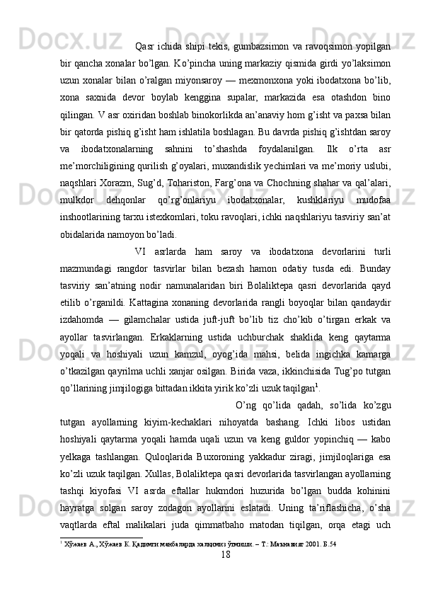 Qasr   ichida   shipi   tekis,   gumbazsimon   va   ravoqsimon   yopilgan
bir qancha xonalar bo’lgan. Ko’pincha uning markaziy qismida girdi yo’laksimon
uzun xonalar bilan o’ralgan miyonsaroy — mexmonxona yoki  ibodatxona bo’lib,
xona   saxnida   devor   boylab   kenggina   supalar,   markazida   esa   otashdon   bino
qilingan. V asr oxiridan boshlab binokorlikda an’anaviy hom g’isht va paxsa bilan
bir qatorda pishiq g’isht ham ishlatila boshlagan. Bu davrda pishiq g’ishtdan saroy
va   ibodatxonalarning   sahnini   to’shashda   foydalanilgan.   Ilk   o’rta   asr
me’morchiligining qurilish g’oyalari, muxandislik yechimlari va me’moriy uslubi,
naqshlari Xorazm, Sug’d, Tohariston, Farg’ona va Chochning shahar va qal’alari,
mulkdor   dehqonlar   qo’rg’onlariyu   ibodatxonalar,   kushklariyu   mudofaa
inshootlarining tarxu istexkomlari, toku ravoqlari, ichki naqshlariyu tasviriy san’at
obidalarida namoyon bo’ladi. 
VI   asrlarda   ham   saroy   va   ibodatxona   devorlarini   turli
mazmundagi   rangdor   tasvirlar   bilan   bezash   hamon   odatiy   tusda   edi.   Bunday
tasviriy   san’atning   nodir   namunalaridan   biri   Bolaliktepa   qasri   devorlarida   qayd
etilib   o’rganildi.   Kattagina   xonaning   devorlarida   rangli   boyoqlar   bilan   qandaydir
izdahomda   —   gilamchalar   ustida   juft-juft   bo’lib   tiz   cho’kib   o’tirgan   erkak   va
ayollar   tasvirlangan.   Erkaklarning   ustida   uchburchak   shaklida   keng   qaytarma
yoqali   va   hoshiyali   uzun   kamzul,   oyog’ida   mahsi,   belida   ingichka   kamarga
o’tkazilgan qayrilma uchli xanjar osilgan. Birida vaza, ikkinchisida Tug’po tutgan
qo’llarining jimjilogiga bittadan ikkita yirik ko’zli uzuk taqilgan 1
. 
O’ng   qo’lida   qadah,   so’lida   ko’zgu
tutgan   ayollarning   kiyim-kechaklari   nihoyatda   bashang.   Ichki   libos   ustidan
hoshiyali   qaytarma   yoqali   hamda   uqali   uzun   va   keng   guldor   yopinchiq   —   kabo
yelkaga   tashlangan.   Quloqlarida   Buxoroning   yakkadur   ziragi,   jimjiloqlariga   esa
ko’zli uzuk taqilgan. Xullas, Bolaliktepa qasri devorlarida tasvirlangan ayollarning
tashqi   kiyofasi   VI   asrda   eftallar   hukmdori   huzurida   bo’lgan   budda   kohinini
hayratga   solgan   saroy   zodagon   ayollarini   eslatadi.   Uning   ta’riflashicha,   o’sha
vaqtlarda   eftal   malikalari   juda   qimmatbaho   matodan   tiqilgan,   orqa   etagi   uch
1
 Хўжаев А., Хўжаев К. Қадимги манбаларда халқимиз ўтмиши. – Т.: Маънавият 2001. Б .54
18