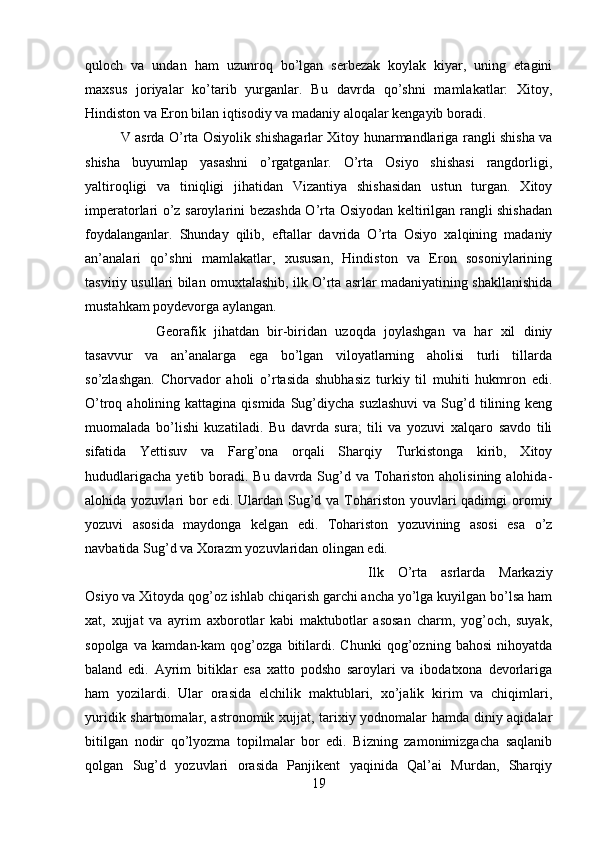 quloch   va   undan   ham   uzunroq   bo’lgan   serbezak   koylak   kiyar,   uning   etagini
maxsus   joriyalar   ko’tarib   yurganlar.   Bu   davrda   qo’shni   mamlakatlar:   Xitoy,
Hindiston va Eron bilan iqtisodiy va madaniy aloqalar kengayib boradi. 
V asrda O’rta Osiyolik shishagarlar Xitoy hunarmandlariga rangli shisha va
shisha   buyumlap   yasashni   o’rgatganlar.   O’rta   Osiyo   shishasi   rangdorligi,
yaltiroqligi   va   tiniqligi   jihatidan   Vizantiya   shishasidan   ustun   turgan.   Xitoy
imperatorlari o’z saroylarini bezashda O’rta Osiyodan keltirilgan rangli shishadan
foydalanganlar.   Shunday   qilib,   eftallar   davrida   O’rta   Osiyo   xalqining   madaniy
an’analari   qo’shni   mamlakatlar,   xususan,   Hindiston   va   Eron   sosoniylarining
tasviriy usullari bilan omuxtalashib, ilk O’rta asrlar madaniyatining shakllanishida
mustahkam poydevorga aylangan. 
Georafik   jihatdan   bir-biridan   uzoqda   joylashgan   va   har   xil   diniy
tasavvur   va   an’analarga   ega   bo’lgan   viloyatlarning   aholisi   turli   tillarda
so’zlashgan.   Chorvador   aholi   o’rtasida   shubhasiz   turkiy   til   muhiti   hukmron   edi.
O’troq aholining  kattagina  qismida  Sug’diycha  suzlashuvi  va  Sug’d  tilining keng
muomalada   bo’lishi   kuzatiladi.   Bu   davrda   sura;   tili   va   yozuvi   xalqaro   savdo   tili
sifatida   Yettisuv   va   Farg’ona   orqali   Sharqiy   Turkistonga   kirib,   Xitoy
hududlarigacha  yetib boradi.  Bu davrda Sug’d va Tohariston aholisining alohida-
alohida yozuvlari  bor  edi. Ulardan Sug’d va Tohariston youvlari  qadimgi  oromiy
yozuvi   asosida   maydonga   kelgan   edi.   Tohariston   yozuvining   asosi   esa   o’z
navbatida Sug’d va Xorazm yozuvlaridan olingan edi. 
Ilk   O’rta   asrlarda   Markaziy
Osiyo va Xitoyda qog’oz ishlab chiqarish garchi ancha yo’lga kuyilgan bo’lsa ham
xat,   xujjat   va   ayrim   axborotlar   kabi   maktubotlar   asosan   charm,   yog’och,   suyak,
sopolga   va   kamdan-kam   qog’ozga   bitilardi.   Chunki   qog’ozning   bahosi   nihoyatda
baland   edi.   Ayrim   bitiklar   esa   xatto   podsho   saroylari   va   ibodatxona   devorlariga
ham   yozilardi.   Ular   orasida   elchilik   maktublari,   xo’jalik   kirim   va   chiqimlari,
yuridik shartnomalar, astronomik xujjat, tarixiy yodnomalar hamda diniy aqidalar
bitilgan   nodir   qo’lyozma   topilmalar   bor   edi.   Bizning   zamonimizgacha   saqlanib
qolgan   Sug’d   yozuvlari   orasida   Panjikent   yaqinida   Qal’ai   Murdan,   Sharqiy
19 
