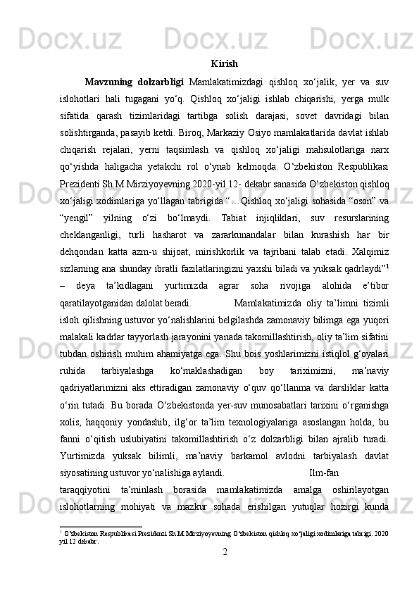Kirish
Mavzuning   dolzarbligi   Mamlakatimizdagi   qishloq   xo‘jalik,   yer   va   suv
islohotlari   hali   tugagani   yo‘q.   Qishloq   xo‘jaligi   ishlab   chiqarishi,   yerga   mulk
sifatida   qarash   tizimlaridagi   tartibga   solish   darajasi,   sovet   davridagi   bilan
solishtirganda, pasayib ketdi. Biroq, Markaziy Osiyo mamlakatlarida davlat ishlab
chiqarish   rejalari,   yerni   taqsimlash   va   qishloq   xo‘jaligi   mahsulotlariga   narx
qo‘yishda   haligacha   yetakchi   rol   o‘ynab   kelmoqda.   O‘zbekiston   Respublikasi
Prezidenti Sh.M.Mirziyoyevning 2020-yil 12- dekabr sanasida O‘zbekiston qishloq
xo‘jaligi xodimlariga yo‘llagan tabrigida “…Qishloq xo‘jaligi sohasida “oson” va
“yengil”   yilning   o‘zi   bo‘lmaydi.   Tabiat   injiqliklari,   suv   resurslarining
cheklanganligi,   turli   hasharot   va   zararkunandalar   bilan   kurashish   har   bir
dehqondan   katta   azm-u   shijoat,   mirishkorlik   va   tajribani   talab   etadi.   Xalqimiz
sizlarning ana shunday ibratli fazilatlaringizni yaxshi biladi va yuksak qadrlaydi” 1
–   deya   ta’kidlagani   yurtimizda   agrar   soha   rivojiga   alohida   e’tibor
qaratilayotganidan dalolat beradi. Mamlakatimizda   oliy   ta’limni   tizimli
isloh qilishning ustuvor yo‘nalishlarini belgilashda zamonaviy bilimga ega yuqori
malakali kadrlar tayyorlash jarayonini yanada takomillashtirish, oliy ta’lim sifatini
tubdan   oshirish   muhim   ahamiyatga   ega.   Shu   bois   yoshlarimizni   istiqlol   g‘oyalari
ruhida   tarbiyalashga   ko‘maklashadigan   boy   tariximizni,   ma’naviy
qadriyatlarimizni   aks   ettiradigan   zamonaviy   o‘quv   qo‘llanma   va   darsliklar   katta
o‘rin   tutadi.   Bu   borada   O‘zbekistonda   yer-suv   munosabatlari   tarixini   o‘rganishga
xolis,   haqqoniy   yondashib,   ilg‘or   ta’lim   texnologiyalariga   asoslangan   holda,   bu
fanni   o‘qitish   uslubiyatini   takomillashtirish   o‘z   dolzarbligi   bilan   ajralib   turadi.
Yurtimizda   yuksak   bilimli,   ma’naviy   barkamol   avlodni   tarbiyalash   davlat
siyosatining ustuvor yo‘nalishiga aylandi. Ilm-fan
taraqqiyotini   ta’minlash   borasida   mamlakatimizda   amalga   oshirilayotgan
islohotlarning   mohiyati   va   mazkur   sohada   erishilgan   yutuqlar   hozirgi   kunda
1
 O’zbekiston Respublikasi Prezidenti Sh.M.Mirziyoyevning O‘zbekiston qishloq xo‘jaligi xodimlariga tabrigi. 2020
yil 12 dekabr.
2 