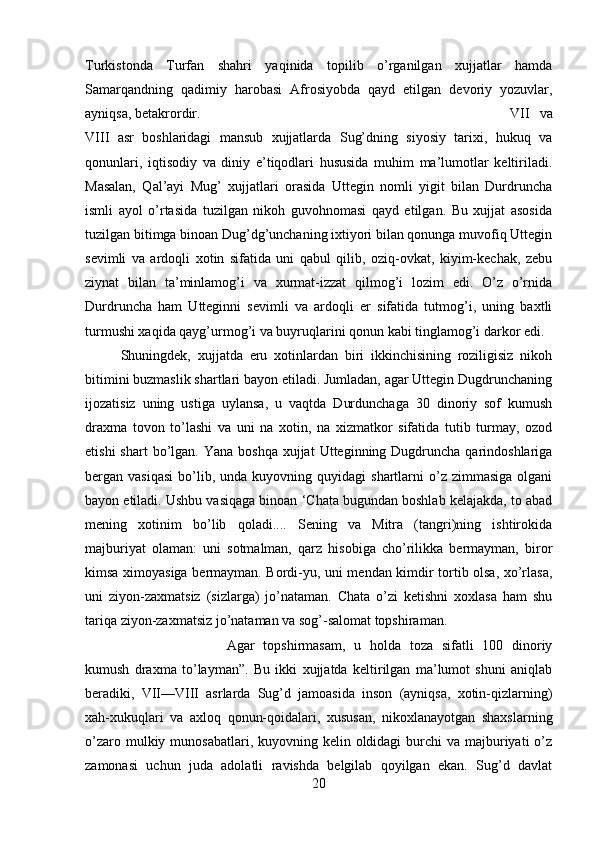 Turkistonda   Turfan   shahri   yaqinida   topilib   o’rganilgan   xujjatlar   hamda
Samarqandning   qadimiy   harobasi   Afrosiyobda   qayd   etilgan   devoriy   yozuvlar,
ayniqsa, betakrordir.  VII   va
VIII   asr   boshlaridagi   mansub   xujjatlarda   Sug’dning   siyosiy   tarixi,   hukuq   va
qonunlari,   iqtisodiy   va   diniy   e’tiqodlari   hususida   muhim   ma’lumotlar   keltiriladi.
Masalan,   Qal’ayi   Mug’   xujjatlari   orasida   Uttegin   nomli   yigit   bilan   Durdruncha
ismli   ayol   o’rtasida   tuzilgan   nikoh   guvohnomasi   qayd   etilgan.   Bu   xujjat   asosida
tuzilgan bitimga binoan Dug’dg’unchaning ixtiyori bilan qonunga muvofiq Uttegin
sevimli   va   ardoqli   xotin   sifatida   uni   qabul   qilib,   oziq-ovkat,   kiyim-kechak,   zebu
ziynat   bilan   ta’minlamog’i   va   xurmat-izzat   qilmog’i   lozim   edi.   O’z   o’rnida
Durdruncha   ham   Utteginni   sevimli   va   ardoqli   er   sifatida   tutmog’i,   uning   baxtli
turmushi xaqida qayg’urmog’i va buyruqlarini qonun kabi tinglamog’i darkor edi.
Shuningdek,   xujjatda   eru   xotinlardan   biri   ikkinchisining   roziligisiz   nikoh
bitimini buzmaslik shartlari bayon etiladi. Jumladan, agar Uttegin Dugdrunchaning
ijozatisiz   uning   ustiga   uylansa,   u   vaqtda   Durdunchaga   30   dinoriy   sof   kumush
draxma   tovon   to’lashi   va   uni   na   xotin,   na   xizmatkor   sifatida   tutib   turmay,   ozod
etishi   shart  bo’lgan.  Yana boshqa   xujjat  Utteginning Dugdruncha  qarindoshlariga
bergan  vasiqasi   bo’lib,  unda  kuyovning  quyidagi  shartlarni  o’z  zimmasiga   olgani
bayon etiladi. Ushbu vasiqaga binoan ‘Chata bugundan boshlab kelajakda, to abad
mening   xotinim   bo’lib   qoladi....   Sening   va   Mitra   (tangri)ning   ishtirokida
majburiyat   olaman:   uni   sotmalman,   qarz   hisobiga   cho’rilikka   bermayman,   biror
kimsa ximoyasiga bermayman. Bordi-yu, uni mendan kimdir tortib olsa, xo’rlasa,
uni   ziyon-zaxmatsiz   (sizlarga)   jo’nataman.   Chata   o’zi   ketishni   xoxlasa   ham   shu
tariqa ziyon-zaxmatsiz jo’nataman va sog’-salomat topshiraman. 
Agar   topshirmasam,   u   holda   toza   sifatli   100   dinoriy
kumush   draxma   to’layman”.   Bu   ikki   xujjatda   keltirilgan   ma’lumot   shuni   aniqlab
beradiki,   VII—VIII   asrlarda   Sug’d   jamoasida   inson   (ayniqsa,   xotin-qizlarning)
xah-xukuqlari   va   axloq   qonun-qoidalari,   xususan,   nikoxlanayotgan   shaxslarning
o’zaro mulkiy munosabatlari, kuyovning kelin oldidagi  burchi  va majburiyati  o’z
zamonasi   uchun   juda   adolatli   ravishda   belgilab   qoyilgan   ekan.   Sug’d   davlat
20 