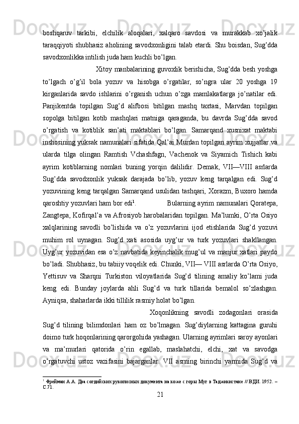 boshqaruv   tarkibi,   elchilik   aloqalari,   xalqaro   savdosi   va   murakkab   xo’jalik
taraqqiyoti shubhasiz  aholining savodxonligini talab etardi. Shu boisdan, Sug’dda
savodxonlikka intilish juda ham kuchli bo’lgan. 
Xitoy manbalarining guvoxlik berishicha, Sug’dda besh yoshga
to’lgach   o’g’il   bola   yozuv   va   hisobga   o’rgatilar,   so’ngra   ular   20   yoshga   19
kirganlarida   savdo   ishlarini   o’rganish   uchun   o’zga   mamlakatlarga   jo’natilar   edi.
Panjikentda   topilgan   Sug’d   alifbosi   bitilgan   mashq   taxtasi,   Marvdan   topilgan
sopolga   bitilgan   kotib   mashqlari   matniga   qaraganda,   bu   davrda   Sug’dda   savod
o’rgatish   va   kotiblik   san’ati   maktablari   bo’lgan.   Samarqand   xusnixat   maktabi
inshosining yuksak namunalari sifatida Qal’ai Murdan topilgan ayrim xujjatlar va
ularda   tilga   olingan   Ramtish   Vchashfagn,   Vachenok   va   Siyamich   Tishich   kabi
ayrim   kotiblarning   nomlari   buning   yorqin   dalilidir.   Demak,   VII—VIII   asrlarda
Sug’dda   savodxonlik   yuksak   darajada   bo’lib,   yozuv   keng   tarqalgan   edi.   Sug’d
yozuvining keng tarqalgan Samarqand usulidan tashqari, Xorazm, Buxoro hamda
qaroshtiy yozuvlari ham bor edi 1
. Bularning ayrim namunalari Qoratepa,
Zangtepa, Kofirqal’a va Afrosiyob harobalaridan topilgan. Ma’lumki, O’rta Osiyo
xalqlarining   savodli   bo’lishida   va   o’z   yozuvlarini   ijod   etishlarida   Sug’d   yozuvi
muhim   rol   uynagan.   Sug’d   xati   asosida   uyg’ur   va   turk   yozuvlari   shakllangan.
Uyg’ur  yozuvidan  esa  o’z  navbatida  keyinchalik  mug’ul   va  manjur   xatlari  paydo
bo’ladi. Shubhasiz, bu tabiiy voqelik edi. Chunki, VII— VIII asrlarda O’rta Osiyo,
Yettisuv   va   Sharqni   Turkiston   viloyatlarida   Sug’d   tilining   amaliy   ko’lami   juda
keng   edi.   Bunday   joylarda   ahli   Sug’d   va   turk   tillarida   bemalol   so’zlashgan.
Ayniqsa, shaharlarda ikki tillilik rasmiy holat bo’lgan. 
Xoqonlikning   savodli   zodagonlari   orasida
Sug’d   tilining   bilimdonlari   ham   oz   bo’lmagan.   Sug’diylarning   kattagina   guruhi
doimo turk hoqonlarining qarorgohida yashagan. Ularning ayrimlari saroy ayonlari
va   ma’murlari   qatorida   o’rin   egallab,   maslahatchi,   elchi,   xat   va   savodga
o’rgatuvchi   ustoz   vazifasini   bajarganlar.   VII   asrning   birinchi   yarmida   Sug’d   va
1
 Фрейман А.А. Два согдийских рукописных документа на коже с горы Муг в Таджикистане // ВДИ. 1952. –
C .71.
21 