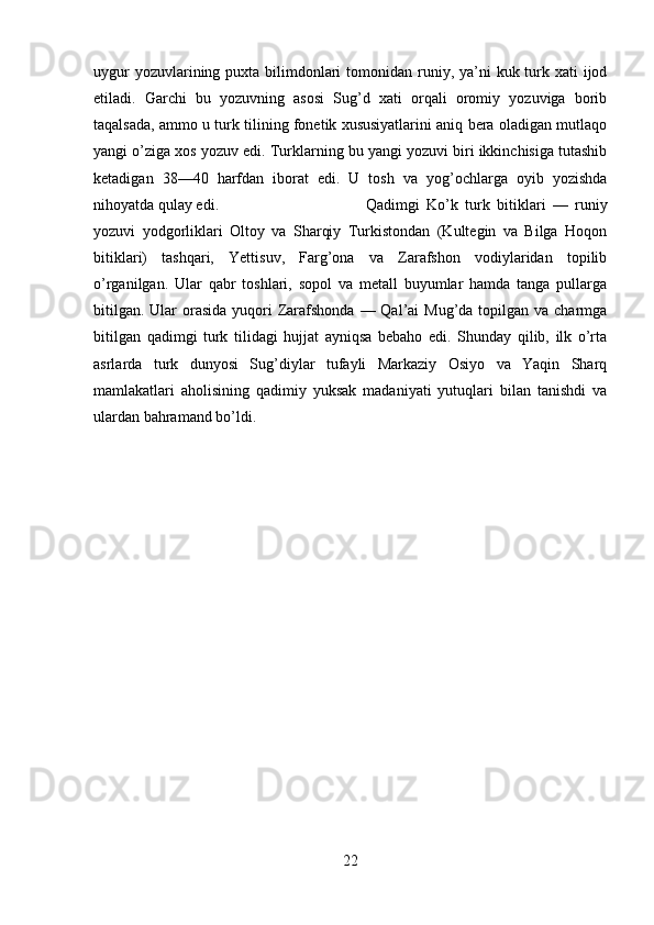 uygur  yozuvlarining puxta bilimdonlari  tomonidan runiy, ya’ni  kuk turk xati  ijod
etiladi.   Garchi   bu   yozuvning   asosi   Sug’d   xati   orqali   oromiy   yozuviga   borib
taqalsada, ammo u turk tilining fonetik xususiyatlarini aniq bera oladigan mutlaqo
yangi o’ziga xos yozuv edi. Turklarning bu yangi yozuvi biri ikkinchisiga tutashib
ketadigan   38—40   harfdan   iborat   edi.   U   tosh   va   yog’ochlarga   oyib   yozishda
nihoyatda qulay edi.  Qadimgi   Ko’k   turk   bitiklari   —   runiy
yozuvi   yodgorliklari   Oltoy   va   Sharqiy   Turkistondan   (Kultegin   va   Bilga   Hoqon
bitiklari)   tashqari,   Yettisuv,   Farg’ona   va   Zarafshon   vodiylaridan   topilib
o’rganilgan.   Ular   qabr   toshlari,   sopol   va   metall   buyumlar   hamda   tanga   pullarga
bitilgan.  Ular  orasida  yuqori  Zarafshonda  — Qal’ai  Mug’da topilgan va charmga
bitilgan   qadimgi   turk   tilidagi   hujjat   ayniqsa   bebaho   edi.   Shunday   qilib,   ilk   o’rta
asrlarda   turk   dunyosi   Sug’diylar   tufayli   Markaziy   Osiyo   va   Yaqin   Sharq
mamlakatlari   aholisining   qadimiy   yuksak   madaniyati   yutuqlari   bilan   tanishdi   va
ulardan bahramand bo’ldi.
22 