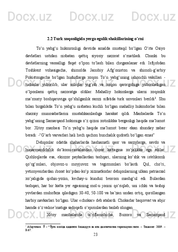 2.2 Turk xoqonligida yerga egalik shakillarining o’rni
To‘n   yabg‘u   hukmronligi   davrida   amalda   mustaqil   bo‘lgan   O‘rta   Osiyo
davlatlari   ustidan   nisbatan   qattiq   siyosiy   nazorat   o‘rnatiladi.   Chunki   bu
davlatlarning   vassalligi   faqat   o‘lpon   to‘lash   bilan   chegaralanar   edi.   Isfijobdan
Toshkent   vohasigacha,   shimolda   Janubiy   Afg‘oniston   va   shimoli-g‘arbiy
Pokistongacha   bo‘lgan   hududlarga   xoqon   To‘n   yabg‘uning   ishonchli   vakillari   -
tudunlar   yuborilib ,   ular   soliqlar   yig‘ish   va   xoqon   qarorgohiga   yuboriladigan
o‘lponlarni   qattiq   nazoratga   oldilar.   Mahalliy   hokimlarga   ularni   xoqonlik
ma’muriy   boshqaruviga   qo‘shilganlik   ramzi   sifatida   turk   unvonlari   berildi 1
.   Shu
bilan   birgalikda   To‘n   yabg‘u   nisbatan   kuchli   bo‘lgan   mahalliy   hukmdorlar   bilan
shaxsiy   munosabatlarini   mustahkamlashga   harakat   qildi.   Manbalarda   To‘n
yabg’uning Samarqand hokimiga o‘z qizini xotinlikka berganligi haqida ma’lumot
bor.   Xitoy   manbasi   To‘n   yabg‘u   haqida   ma’lumot   berar   ekan   shunday   xabar
beradi: -“G‘arb varvarlari hali hech qachon bunchalik qudratli bo‘lgan emas”
  Dehqonlar   odatda   shaharlarda   hashamatli   qasr   va   saroylarga,   savdo   va
hunarmandchilik   do‘konu-rastalaridan   iborat   kattagina   xo‘jalikka   ega   edilar.
Qishloqlarda   esa,   ekinzor   paykallardan   tashqari,   ularning   ko‘shk   va   istehkomli
qo‘rg‘onlari,   objuvoz-u   moyjuvoz   va   tegirmonlari   bo‘lardi.   Qul,   cho‘ri,
yetimyesirlardan iborat ko‘pdan-ko‘p xizmatkorlar dehqonlarning ulkan patriarxal
xo‘jaligida   qishin-yozin,   kechay-u   kunduz   beorom   mashg‘ul   edi.   Bulardan
tashqari,   har   bir   katta   yer   egasining   mol-u   jonini   qo‘riqlab,   uni   ichki   va   tashqi
yovlardan   muhofaza   qiladigan   30-40,   50-100   va   ba’zan   undan   ortiq,   qurollangan
harbiy navkarlari bo‘lgan. Ular «chokar» deb atalardi. Chokarlar baquvvat va abjir
hamda o‘z valine’matiga sadoqatli o‘spirinlardan tanlab olingan. 
Xitoy   manbalarida   ta’riflanishicha,   Buxoro   va   Samarqand
1
  Абдуллаев .   Ў   – “ Ўрта   осиёда   қадимги   бошқарув   ва   илк   давлатчилик   тарихшунослиги . –   Тошкент .   2009. –
Б. 67 .
23 