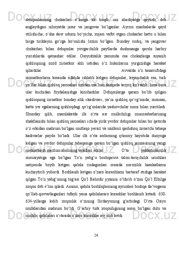 dehqonlarining   chokarlari   o‘limga   tik   boqib,   uni   abadiyatga   qaytish,   deb
anglaydigan   nihoyatda   jasur   va   jangovar   bo‘lganlar.   Ayrim   manbalarda   qayd
etilishicha,  o‘sha   davr   udumi  bo‘yicha,  xojasi   vafot   etgan chokarlar   hatto u  bilan
birga   tiriklayin   go‘rga   ko‘milishi   lozim   bo‘lgan.   Bunday   sodiq,   va   jangovar
chokarlari   bilan   dehqonlar   yovgarchilik   paytlarda   dushmanga   qarshi   harbiy
yurishlarda   qatnashar   edilar.   Osoyishtalik   zamonda   esa   chokarlarga   suyanib
qishloqning   ozod   ziroatkor   ahli   ustidan   o‘z   hukmlarini   yurgizishga   harakat
qilardilar.  Avvalda   o‘z   tasarrufidagi
xizmatkorlarni   koranda   sifatida   ishlatib   kelgan   dehqonlar,   keyinchalik   esa,   turli
yo‘llar bilan qishloq jamoalari ustidan ma’lum darajada tazyiq ko‘rsatib, bora-bora
ular   kuchidan   foydalanishga   kirishadilar.   Dehqonlarga   qaram   bo‘lib   qolgan
qishloqning   ziroatkor   bunday   ahli   «kadivar»,   ya’ni   qishloq   qo‘rg‘onida,   xususan,
katta yer egalarning qishloqdagi qo‘rg‘onlarida yashovchilar nomi bilan yuritiladi.
Shunday   qilib,   mamlakatda   ilk   o‘rta   asr   mulkchiligi   munosabatlarining
shakllanishi bilan qishloq jamoalari ichida yirik yerdor dehqonlar bilan bir qatorda
o‘z erkidan mahrum bo‘lgan mutlaqo yersiz va mulksiz qashshoq ziroatchi tabaqa
kadivarlar   paydo   bo‘ladi.   Ular   ilk   o‘rta   asrlarning   ijtimoiy   hayotida   dunyoga
kelgan   va   yerdor   dehqonlar   tabaqasiga   qaram   bo‘lgan   qishloq   jamoasining   yangi
mehnatkash mazlum aholining vakillari edilar. O’ta   yakkahokimlik
xususiyatiga   ega   bo‘lgan   To‘n   yabg‘u   boshqaruvi   talon-tarojchilik   urushlari
natijasida   boyib   ketgan   qabila   zodagonlari   orasida   norozilik   harakatlarini
kuchaytirib  yubordi.  Boshlanib  ketgan  o‘zaro kurashlarni  bartaraf  etishga  harakat
qilgan To‘n yabg‘uning tog‘asi  Qo‘l  Bahodir  jiyanini  o‘ldirib o‘zini  Qo‘l  Elbilga
xoqon deb e’lon qiladi. Ammo, qabila boshliqlarining ayrimlari boshqa da’vogarni
qo‘llab-quvvatlaganlari   tufayli   yana   qabilalararo   kurashlar   boshlanib   ketadi.   630-
634-yillarga   kelib   xoqonlik   o‘zining   Sirdaryoning   g‘arbidagi   O‘rta   Osiyo
mulklaridan   mahrum   bo‘ldi.   G‘arbiy   turk   xoqonligining   asosi   bo‘lgan   dulu   va
nushibi qabilalari o‘rtasida o‘zaro kurashlar avj olib ketdi.
24 