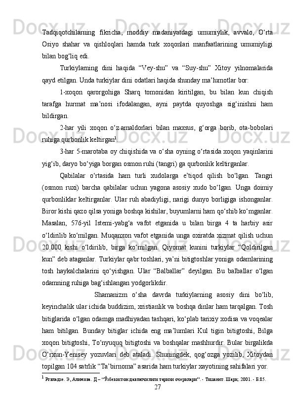 Tadqiqotchilarning   fikricha,   moddiy   madaniyatdagi   umumiylik,   avvalo,   O‘rta
Osiyo   shahar   va   qishloqlari   hamda   turk   xoqonlari   manfaatlarining   umumiyligi
bilan bog‘liq edi.
  Turkiylarning   dini   haqida   “Vey-shu”   va   “Suy-shu”   Xitoy   yilnomalarida
qayd etilgan. Unda turkiylar dini odatlari haqida shunday ma’lumotlar bor:
1-xoqon   qarorgohiga   Sharq   tomonidan   kiritilgan,   bu   bilan   kun   chiqish
tarafga   hurmat   ma’nosi   ifodalangan,   ayni   paytda   quyoshga   sig‘inishni   ham
bildirgan.
2-har   yili   xoqon   o‘z   amaldorlari   bilan   maxsus ,   g‘orga   borib,   ota-bobolari
ruhiga qurbonlik keltirgan 1
.
3-har 5-marotaba oy chiqishida va o‘sha oyning o‘rtasida xoqon yaqinlarini
yig‘ib, daryo bo‘yiga borgan osmon ruhi (tangri) ga qurbonlik keltirganlar.
Qabilalar   o‘rtasida   ham   turli   xudolarga   e’tiqod   qilish   bo‘lgan.   Tangri
(osmon   ruxi)   barcha   qabilalar   uchun   yagona   asosiy   xudo   bo‘lgan.   Unga   doimiy
qurbonliklar   keltirganlar.  Ular   ruh   abadiyligi,  narigi   dunyo   borligiga   ishonganlar.
Biror kishi qazo qilsa yoniga boshqa kishilar, buyumlarni ham qo‘shib ko‘mganlar.
Masalan,   576-yil   Istemi-yabg‘a   vafot   etganida   u   bilan   birga   4   ta   harbiy   asir
o‘ldirilib ko‘milgan. Muqanxon vafot  etganida unga oxiratda xizmat qilish uchun
20.000   kishi   o‘ldirilib,   birga   ko‘milgan.   Qiyomat   kunini   turkiylar   “Qoldirilgan
kun” deb ataganlar. Turkiylar qabr toshlari, ya’ni bitigtoshlar yoniga odamlarining
tosh   haykalchalarini   qo‘yishgan.   Ular   “Balballar”   deyilgan.   Bu   balballar   o‘lgan
odamning ruhiga bag‘ishlangan yodgorlikdir. 
Shamanizm   o‘sha   davrda   turkiylarning   asosiy   dini   bo‘lib,
keyinchalik ular ichida buddizim, xristianlik va boshqa dinlar ham tarqalgan. Tosh
bitiglarida o‘lgan odamga madhiyadan tashqari, ko‘plab tarixiy xodisa va voqealar
ham   bitilgan.   Bunday   bitiglar   ichida   eng   ma’lumlari   Kul   tigin   bitigtoshi,   Bilga
xoqon bitigtoshi, To‘nyuquq bitigtoshi  va boshqalar  mashhurdir. Bular  birgalikda
O‘rxun-Yenisey   yozuvlari   deb   ataladi.   Shuningdek,   qog‘ozga   yozilib,   Xitoydan
topilgan 104 satrlik “Ta’birnoma” asarida ham turkiylar xayotining sahifalari yor.
1
  Ртвладзе .  Э, Алимова. Д – “Ўзбекистон давлатчилиги тарихи очерклари”. - Тошкент. Шарқ. 2001.  - Б.85.
27 