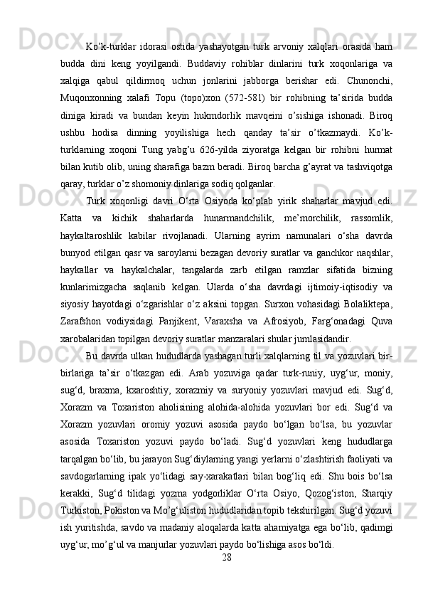 Ko’k-turklar   idorasi   ostida   yashayotgan   turk   arvoniy   xalqlari   orasida   ham
budda   dini   keng   yoyilgandi.   Buddaviy   rohiblar   dinlarini   turk   xoqonlariga   va
xalqiga   qabul   qildirmoq   uchun   jonlarini   jabborga   berishar   edi.   Chunonchi,
Muqonxonning   xalafi   Topu   (topo)xon   (572-581)   bir   rohibning   ta’sirida   budda
diniga   kiradi   va   bundan   keyin   hukmdorlik   mavqeini   o’sishiga   ishonadi.   Biroq
ushbu   hodisa   dinning   yoyilishiga   hech   qanday   ta’sir   o’tkazmaydi.   Ko’k-
turklarning   xoqoni   Tung   yabg’u   626-yilda   ziyoratga   kelgan   bir   rohibni   hurmat
bilan kutib olib, uning sharafiga bazm beradi. Biroq barcha g’ayrat va tashviqotga
qaray, turklar o’z shomoniy dinlariga sodiq qolganlar.
  Turk   xoqonligi   davri   O‘rta   Osiyoda   ko‘plab   yirik   shaharlar   mavjud   edi.
Katta   va   kichik   shaharlarda   hunarmandchilik,   me’morchilik,   rassomlik,
haykaltaroshlik   kabilar   rivojlanadi.   Ularning   ayrim   namunalari   o‘sha   davrda
bunyod etilgan  qasr   va saroylarni   bezagan  devoriy   suratlar  va  ganchkor  naqshlar ,
haykallar   va   haykalchalar,   tangalarda   zarb   etilgan   ramzlar   sifatida   bizning
kunlarimizgacha   saqlanib   kelgan.   Ularda   o‘sha   davrdagi   ijtimoiy-iqtisodiy   va
siyosiy   hayotdagi   o‘zgarishlar   o‘z   aksini   topgan.   Surxon   vohasidagi   Bolaliktepa,
Zarafshon   vodiysidagi   Panjikent,   Varaxsha   va   Afrosiyob,   Farg‘onadagi   Quva
xarobalaridan topilgan devoriy suratlar manzaralari shular jumlasidandir.
   Bu davrda ulkan hududlarda yashagan turli xalqlarning til va yozuvlari bir-
birlariga   ta’sir   o‘tkazgan   edi.   Arab   yozuviga   qadar   turk-runiy,   uyg‘ur,   moniy,
sug‘d,   braxma,   kxaroshtiy,   xorazmiy   va   suryoniy   yozuvlari   mavjud   edi.   Sug‘d,
Xorazm   va   Toxariston   aholisining   alohida-alohida   yozuvlari   bor   edi.   Sug‘d   va
Xorazm   yozuvlari   oromiy   yozuvi   asosida   paydo   bo‘lgan   bo‘lsa,   bu   yozuvlar
asosida   Toxariston   yozuvi   paydo   bo‘ladi.   Sug‘d   yozuvlari   keng   hududlarga
tarqalgan bo‘lib, bu jarayon Sug‘diylarning yangi yerlarni o‘zlashtirish faoliyati va
savdogarlarning   ipak   yo‘lidagi   say-xarakatlari   bilan   bog‘liq   edi.   Shu   bois   bo‘lsa
kerakki,   Sug‘d   tilidagi   yozma   yodgorliklar   O‘rta   Osiyo,   Qozog‘iston,   Sharqiy
Turkiston, Pokiston va Mo’g‘uliston hududlaridan topib tekshirilgan. Sug‘d yozuvi
ish yuritishda, savdo va madaniy aloqalarda katta ahamiyatga ega bo‘lib, qadimgi
uyg‘ur, mo’g‘ul va manjurlar yozuvlari paydo bo‘lishiga asos bo‘ldi.
28