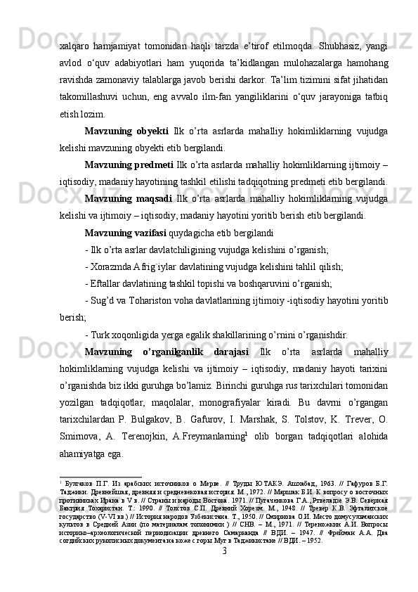 xalqaro   hamjamiyat   tomonidan   haqli   tarzda   e’tirof   etilmoqda.   Shubhasiz,   yangi
avlod   o‘quv   adabiyotlari   ham   yuqorida   ta’kidlangan   mulohazalarga   hamohang
ravishda zamonaviy talablarga javob berishi darkor. Ta’lim tizimini sifat jihatidan
takomillashuvi   uchun,   eng   avvalo   ilm-fan   yangiliklarini   o‘quv   jarayoniga   tatbiq
etish lozim.
Mavzuning   obyekti   Ilk   o’rta   asrlarda   mahalliy   hokimliklarning   vujudga
kelishi mavzuning obyekti etib bergilandi.
Mavzuning predmeti  Ilk o’rta asrlarda mahalliy hokimliklarning ijtimoiy –
iqtisodiy, madaniy hayotining tashkil etilishi tadqiqotning predmeti etib bergilandi.
Mavzuning   maqsadi   Ilk   o’rta   asrlarda   mahalliy   hokimliklarning   vujudga
kelishi va ijtimoiy – iqtisodiy, madaniy hayotini yoritib berish etib bergilandi.
Mavzuning vazifasi  quydagicha etib bergilandi 
- Ilk o’rta asrlar davlatchiligining vujudga kelishini   o’rganish; 
-  Xorazmda Afrig`iylar   davlatining vujudga kelishini tahlil qilish; 
- Eftallar davlatining tashkil topishi va boshqaruvini o’rganish; 
-  Sug’d va Tohariston voha davlatlarining  ijtimoiy -iqtisodiy hayotini yoritib
berish; 
- Turk xoqonligida yerga egalik shakillarining o’rnini o’rganishdir.
Mavzuning   o’rganilganlik   darajasi   Ilk   o’rta   asrlarda   mahalliy
hokimliklarning   vujudga   kelishi   va   ijtimoiy   –   iqtisodiy,   madaniy   hayoti   tarixini
o’rganishda biz ikki guruhga bo’lamiz. Birinchi guruhga rus tarixchilari tomonidan
yozilgan   tadqiqotlar,   maqolalar,   monografiyalar   kiradi.   Bu   davrni   o’rgangan
tarixchilardan   P.   Bulgakov,   B.   Gafurov,   I.   Marshak,   S.   Tolstov,   K.   Trever,   O.
Smirnova,   A.   Terenojkin,   A.Freymanlarning 1
  olib   borgan   tadqiqotlari   alohida
ahamiyatga ega.
1
  Булгаков   П.Г.   Из   арабских   источников   о   Мерве.   //   Труды   ЮТАКЭ.   Ашхабад,   1963.   //   Гафуров   Б.Г.
Таджики. Древнейшая, древняя и средневековая  история. М., 1972. // Маршак Б.И. К вопросу о восточных
противниках Ирана в V в. // Страны и народы Востока. 1971. // Пугаченкова Г.А., Ртвеладзе Э.В. Северная
Бактрия   Тохаристан.   Т.:   1990.   //   Толстов   С.П.   Древний   Хорезм.   М.,   1948.   //   Tревер   К.В.   Эфталитское
государство (V-VI вв.) // История народов Узбекистана. Т., 1950. // Смирнова О.И. Место домусульманских
культов   в   Средней   Азии   (по   материалам   топонимии   )   //   СНВ.   –   М.,   1971.   //   Тереножкин   А.И.   Вопросы
историко–археологической   периодизации   древнего   Самарканда   //   ВДИ.   –   1947.   //   Фрейман   А.А.   Два
согдийских рукописных документа на коже с горы Муг в Таджикистане // ВДИ. – 1952.
3 