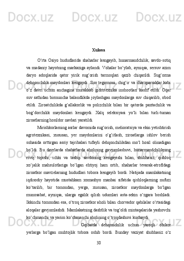 Xulosa
O‘rta   Osiyo   hududlarida   shaharlar   kengayib,   hunarmandchilik,   savdo-sotiq
va   madaniy   hayotning   markaziga   aylandi.   Vohalar   bo‘ylab,   ayniqsa,   sersuv   azim
daryo   adoqlarida   qator   yirik   sug‘orish   tarmoqlari   qazib   chiqarildi.   Sug‘orma
dehqonchilik  maydonlari   kengaydi.  Suv  tegirmoni,  chig‘ir  va  charxparraklar  kabi
o‘z   davri   uchun   anchagina   murakkab   gidrotexnika   inshootlari   kashf   etildi.   Oqar
suv sathidan birmuncha balandlikda joylashgan maydonlarga suv chiqarilib, obod
etildi.   Ziroatchilikda   g‘allakorlik   va   polizchilik   bilan   bir   qatorda   paxtachilik   va
bog‘dorchilik   maydonlari   kengaydi.   Xalq   seleksiyasi   yo‘li   bilan   turli-tuman
ziroatlarning hosildor navlari yaratildi. 
Mirishkorlarning asrlar davomida sug‘orish, melioratsiya va ekin yetishtirish
agrotexnikasi,   xususan,   yer   maydonlarini   o‘g‘itlash,   ziroatlarga   ishlov   berish
sohasida   orttirgan   asriy   tajribalari   tufayli   dehqonchilikdan   mo‘l   hosil   olinadigan
bo‘ldi.   Bu   davrlarda   shaharlarda   aholining   gavjumlashuvi,   hunarmandchilikning
rivoj   topishi,   ichki   va   tashqi   savdoning   kengayishi   bilan,   shubhasiz,   qishloq
xo‘jalik   mahsulotlariga   bo‘lgan   ehtiyoj   ham   ortib,   shaharlar   tevarak-atrofidagi
ziroatkor   mavzelarning   hududlari   tobora   kengayib   bordi.   Natijada   mamlakatning
iqdisodiy   hayotida   mustahkam   xomashyo   manbai   sifatida   qishloqlarning   nufuzi
ko‘tarilib,   bir   tomondan,   yerga,   xususan,   ziroatkor   maydonlarga   bo‘lgan
munosabat,   ayniqsa,   ularga   egalik   qilish   udumlari   asta-sekin   o‘zgara   boshladi.
Ikkinchi tomondan esa, o‘troq ziroatkor aholi bilan chorvador qabilalar o‘rtasidagi
aloqalar gavjumlashdi. Mamlakatning dashtlik va tog‘oldi mintaqalarida yashovchi
ko‘chmanchi va yarim ko‘chmanchi aholining o‘troqdashuvi kuchaydi. 
Oqibatda   dehqonchilik   uchun   yaroqli   obikor
yerlarga   bo‘lgan   muhtojlik   tobora   oshib   bordi.   Bunday   vaziyat   shubhasiz   o‘z
30 