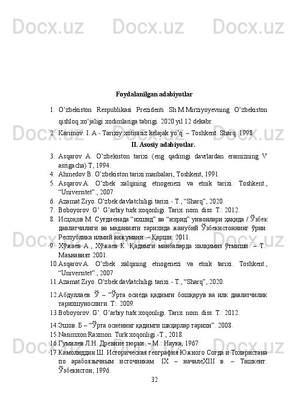 Foydalanilgan adabiyotlar
1. O’zbekiston   Respublikasi   Prezidenti   Sh.M.Mirziyoyevning   O‘zbekiston
qishloq xo‘jaligi xodimlariga tabrigi.  2020 yil 12 dekabr.
2. Karimov. I. A - Tarixiy xotirasiz kelajak yo’q. – Toshkent.  Sharq. 1998
II. Asosiy adabiyotlar.
3. Asqarov   A.   O’zbekiston   tarixi   (eng   qadimgi   davrlardan   eramizning   V
asrigacha) T, 1994.
4. Ahmedov B. O’zbekiston tarixi manbalari, Toshkent, 1991.
5. Asqarov.A.   O’zbek   xalqining   etnogenezi   va   etnik   tarixi.   Toshkent.,
“Universitet”., 2007
6. Azamat Ziyo. O‘zbek davlatchiligi tarixi.- T., “Sharq”, 2020.
7. Boboyorov .  G ’.  G ’ arbiy   turk   xoqonligi .  Tarix. nom. diss. T.: 2012.
8. Исҳоқов М. Суғдие?нада “ихшид” ва “ихрид” унвонлари ҳақида / Ўзбек
давлатчилиги   ва   маданияти   тарихида   жанубий   Ўзбекистоннинг   ўрни.
Республика   илмий   анжумани . –  Қарши : 2011.
9. Хўжаев   А.,   Хўжаев   К.   Қадимги   манбаларда   халқимиз   ўтмиши.   –   Т.:
Маънавият 2001.
10. Asqarov . A .   O ’ zbek   xalqining   etnogenezi   va   etnik   tarixi .   Toshkent.,
“Universitet”., 2007
11. Azamat Ziyo. O‘zbek davlatchiligi tarixi.- T., “Sharq”, 2020.
12. Абдуллаев.   Ў   –   “Ўрта   осиёда   қадимги   бошқарув   ва   илк   давлатчилик
тарихшунослиги. Т:. 2009.
13. Boboyorov .  G ’.  G ’ arbiy   turk   xoqonligi .  Tarix. nom. diss. T.: 2012.
14. Эшов. Б – “Ўрта осиёнинг қадимги шaҳарлар тарихи”. 2008. 
15. Nasimxon Raxmon. Turk xoqonligi.-T., 2018.
16. Гумилев Л.Н. Древние тюрки. – М.: Наука, 1967
17. Камолиддин Ш. Историческая география Южного Согда и Тохаристана
по   арабоязычным   источникам.   IX   –   началеXIII   в.   –   Ташкент:
Ўзбекистон, 1996.
32
