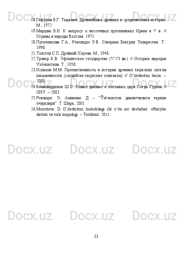18. Гафуров Б.Г. Таджики. Древнейшая, древняя и средневековая история.
М., 1972. 
19. Маршак   Б.И.   К   вопросу   о   восточных   противниках   Ирана   в   V   в.   //
Страны и народы Востока. 1971. 
20. Пугаченкова   Г.А.,   Ртвеладзе   Э.В.   Северная   Бактрия   Тохаристан.   Т.:
1990. 
21. Толстов С.П. Древний Хорезм. М., 1948. 
22. Tревер   К.В.   Эфталитское   государство   (V-VI   вв.)   //   История   народов
Узбекистана. Т., 1950. 
23. Исхаков   М.М.   Преемственность   в   истории   древних   тюркских   систем
письменности   (согдийско-тюркские   контакты)   //   O’zbekiston   tarixi.   –
2000. 
24. Камалиддинов   Ш.С.   Новые   данные   о   потомках   царя   Согда   Гурака   //
ОНУ. – 2003. 
25. Ртвладзе.   Э,   Алимова.   Д   –   “Ўзбекистон   давлатчилиги   тарихи
очерклари”. Т. Шарқ. 2001. 
26. Murodova .   D   O ’zbekiston   hududidagi   ilk   o’rta   asr   davlatlari:   eftaliylar
davlati va turk xoqonligi. –  Toshkent .  2011.
33 