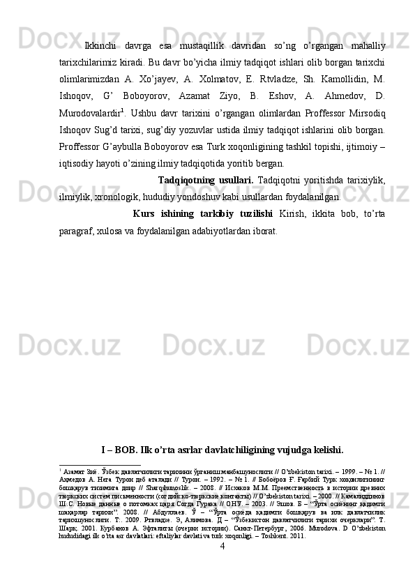 Ikkinchi   davrga   esa   mustaqillik   davridan   so’ng   o’rgangan   mahalliy
tarixchilarimiz kiradi. Bu davr bo’yicha ilmiy tadqiqot ishlari olib borgan tarixchi
olimlarimizdan   A.   Xo’jayev,   A.   Xolmatov,   E.   Rtvladze,   Sh.   Kamollidin,   M.
Ishoqov,   G’   Boboyorov,   Azamat   Ziyo,   B.   Eshov,   A.   Ahmedov,   D.
Murodovalardir 1
.   Ushbu   davr   tarixini   o’rgangan   olimlardan   Proffessor   Mirsodiq
Ishoqov Sug’d tarixi, sug’diy yozuvlar ustida ilmiy tadqiqot ishlarini olib borgan.
Proffessor G’aybulla Boboyorov esa Turk xoqonligining tashkil topishi, ijtimoiy –
iqtisodiy hayoti o’zining ilmiy tadqiqotida yoritib bergan.
Tadqiqotning   usullari.   Tadqiqotni   yoritishda   tarixiylik,
ilmiylik, xronologik, hududiy yondoshuv kabi usullardan foydalanilgan.   
Kurs   ishining   tarkibiy   tuzilishi   Kirish,   ikkita   bob,   to’rta
paragraf, xulosa va foydalanilgan adabiyotlardan iborat.
I – BOB. Ilk o’rta asrlar davlatchiligining vujudga kelishi.
1
  Азамат Зиё. Ўзбек давлатчилиги тарихини ўрганиш манбашунослиги // O’zbekiston tarixi. – 1999. – № 1. //
Аҳмедов   А.   Нега   Турон   деб   аталади   //   Турон.   –   1992.   –   №   1.   //   Бобоёров   Ғ.   Ғарбий   Турк   хоқонлигининг
бошқарув   тизимига   доир   //   Sharqshunoslik.   –   2008.   //   Исхаков   М.М.   Преемственность   в   истории   древних
тюркских систем письменности (согдийско-тюркские контакты) // O’zbekiston tarixi. – 2000. // Камалиддинов
Ш.С.   Новые   данные   о   потомках   царя   Согда   Гурака   //   ОНУ.   –   2003.   //   Эшов.   Б   –   “Ўрта   осиёнинг   қадимги
шaҳарлар   тарихи”.   2008.   //   Абдуллаев.   Ў   –   “Ўрта   осиёда   қадимги   бошқарув   ва   илк   давлатчилик
тарихшунослиги.   Т:.   2009.   Ртвладзе.   Э,   Алимова.   Д   –   “Ўзбекистон   давлатчилиги   тарихи   очерклари”.   Т.
Шарқ.   2001.   Курбанов   А.   Эфталиты   (очерки   истории).   Санкт-Петербург,   2006.   Murodova .   D   O ’zbekiston
hududidagi ilk o’rta asr davlatlari: eftaliylar davlati va turk xoqonligi. –  Toshkent .  2011.
4 