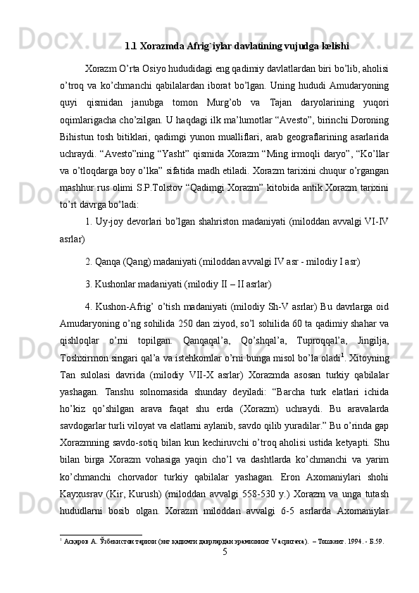 1.1  Xorazmda Afrig`iylar davlatining vujudga kelishi
Xorazm O’rta Osiyo hududidagi eng qadimiy davlatlardan biri bo’lib, aholisi
o’troq  va   ko’chmanchi   qabilalardan   iborat   bo’lgan.  Uning   hududi   Amudaryoning
quyi   qismidan   janubga   tomon   Murg’ob   va   Tajan   daryolarining   yuqori
oqimlarigacha cho’zilgan. U haqdagi ilk ma’lumotlar “Avesto”, birinchi Doroning
Bihistun   tosh   bitiklari,   qadimgi   yunon   mualliflari,   arab   geograflarining   asarlarida
uchraydi. “Avesto”ning “Yasht” qismida Xorazm “Ming irmoqli daryo”, “Ko’llar
va o’tloqdarga boy o’lka” sifatida madh etiladi. Xorazm tarixini chuqur o’rgangan
mashhur rus olimi S.P.Tolstov “Qadimgi Xorazm” kitobida antik Xorazm tarixini
to’rt davrga bo’ladi: 
1. Uy-joy devorlari bo’lgan shahriston madaniyati (miloddan avvalgi VI-IV
asrlar) 
2. Qanqa (Qang) madaniyati (miloddan avvalgi IV asr - milodiy I asr) 
3. Kushonlar madaniyati (milodiy II – II asrlar) 
4. Kushon-Afrig’  o’tish madaniyati  (milodiy Sh-V asrlar)  Bu davrlarga oid
Amudaryoning o’ng sohilida 250 dan ziyod, so’l sohilida 60 ta qadimiy shahar va
qishloqlar   o’rni   topilgan.   Qanqaqal’a,   Qo’shqal’a,   Tuproqqal’a,   Jingilja,
Toshxirmon singari qal’a va istehkomlar o’rni bunga misol bo’la oladi 1
. Xitoyning
Tan   sulolasi   davrida   (milodiy   VII-X   asrlar)   Xorazmda   asosan   turkiy   qabilalar
yashagan.   Tanshu   solnomasida   shunday   deyiladi:   “Barcha   turk   elatlari   ichida
ho’kiz   qo’shilgan   arava   faqat   shu   erda   (Xorazm)   uchraydi.   Bu   aravalarda
savdogarlar turli viloyat va elatlarni aylanib, savdo qilib yuradilar.” Bu o’rinda gap
Xorazmning savdo-sotiq bilan kun kechiruvchi o’troq aholisi  ustida ketyapti. Shu
bilan   birga   Xorazm   vohasiga   yaqin   cho’l   va   dashtlarda   ko’chmanchi   va   yarim
ko’chmanchi   chorvador   turkiy   qabilalar   yashagan.   Eron   Axomaniylari   shohi
Kayxusrav   (Kir,   Kurush)   (miloddan   avvalgi   558-530   y.)   Xorazm   va   unga   tutash
hududlarni   bosib   olgan.   Xorazm   miloddan   avvalgi   6-5   asrlarda   Axomaniylar
1
 Асқаров А. Ўзбекистон тарихи (энг қадимги даврлардан эрамизнинг V асригача).  – Тошкент. 1994. - Б.59.
5 