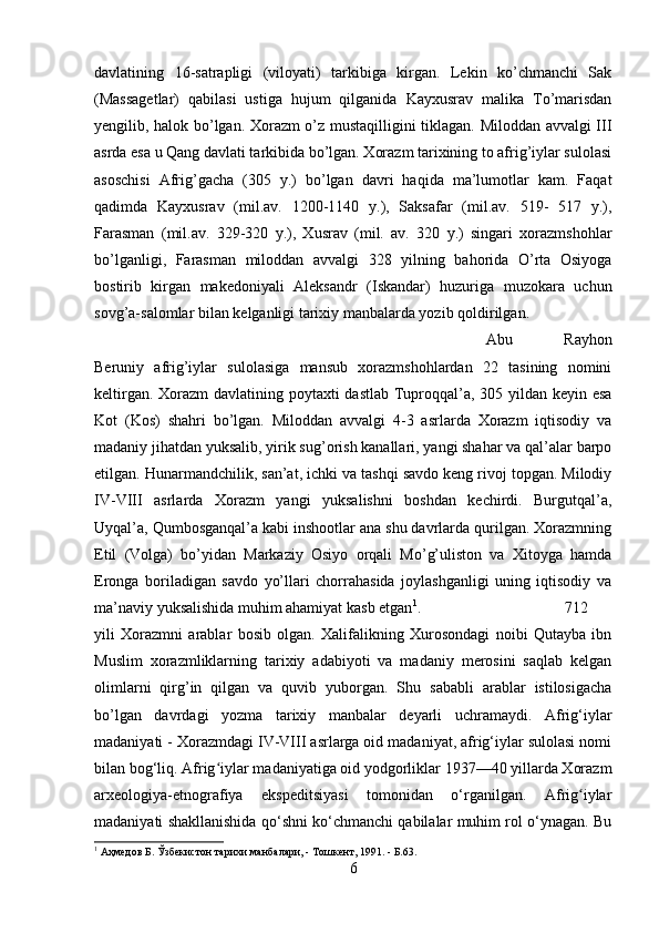 davlatining   16-satrapligi   (viloyati)   tarkibiga   kirgan.   Lekin   ko’chmanchi   Sak
(Massagetlar)   qabilasi   ustiga   hujum   qilganida   Kayxusrav   malika   To’marisdan
yengilib, halok bo’lgan. Xorazm o’z mustaqilligini tiklagan. Miloddan avvalgi III
asrda esa u Qang davlati tarkibida bo’lgan. Xorazm tarixining to afrig’iylar sulolasi
asoschisi   Afrig’gacha   (305   y.)   bo’lgan   davri   haqida   ma’lumotlar   kam.   Faqat
qadimda   Kayxusrav   (mil.av.   1200-1140   y.),   Saksafar   (mil.av.   519-   517   y.),
Farasman   (mil.av.   329-320   y.),   Xusrav   (mil.   av.   320   y.)   singari   xorazmshohlar
bo’lganligi,   Farasman   miloddan   avvalgi   328   yilning   bahorida   O’rta   Osiyoga
bostirib   kirgan   makedoniyali   Aleksandr   (Iskandar)   huzuriga   muzokara   uchun
sovg’a-salomlar bilan kelganligi tarixiy manbalarda yozib qoldirilgan. 
Abu   Rayhon
Beruniy   afrig’iylar   sulolasiga   mansub   xorazmshohlardan   22   tasining   nomini
keltirgan. Xorazm  davlatining poytaxti  dastlab Tuproqqal’a, 305 yildan keyin esa
Kot   (Kos)   shahri   bo’lgan.   Miloddan   avvalgi   4-3   asrlarda   Xorazm   iqtisodiy   va
madaniy jihatdan yuksalib, yirik sug’orish kanallari, yangi shahar va qal’alar barpo
etilgan. Hunarmandchilik, san’at, ichki va tashqi savdo keng rivoj topgan. Milodiy
IV-VIII   asrlarda   Xorazm   yangi   yuksalishni   boshdan   kechirdi.   Burgutqal’a,
Uyqal’a, Qumbosganqal’a kabi inshootlar ana shu davrlarda qurilgan. Xorazmning
Etil   (Volga)   bo’yidan   Markaziy   Osiyo   orqali   Mo’g’uliston   va   Xitoyga   hamda
Eronga   boriladigan   savdo   yo’llari   chorrahasida   joylashganligi   uning   iqtisodiy   va
ma’naviy yuksalishida muhim ahamiyat kasb etgan 1
.  712
yili   Xorazmni   arablar   bosib   olgan.   Xalifalikning   Xurosondagi   noibi   Qutayba   ibn
Muslim   xorazmliklarning   tarixiy   adabiyoti   va   madaniy   merosini   saqlab   kelgan
olimlarni   qirg’in   qilgan   va   quvib   yuborgan.   Shu   sababli   arablar   istilosigacha
bo’lgan   davrdagi   yozma   tarixiy   manbalar   deyarli   uchramaydi.   Afrig‘iylar
madaniyati - Xorazmdagi IV-VIII asrlarga oid madaniyat, afrig‘iylar sulolasi nomi
bilan bog‘liq. Afrig iylar madaniyatiga oid yodgorliklar 1937—40 yillarda Xorazmʻ
arxeologiya-etnografiya   ekspeditsiyasi   tomonidan   o‘rganilgan.   Afrig iylar	
ʻ
madaniyati shakllanishida qo‘shni ko‘chmanchi qabilalar muhim rol o‘ynagan. Bu
1
 Аҳмедов Б. Ўзбекистон тарихи манбалари, - Тошкент, 1991. - Б.63.
6 