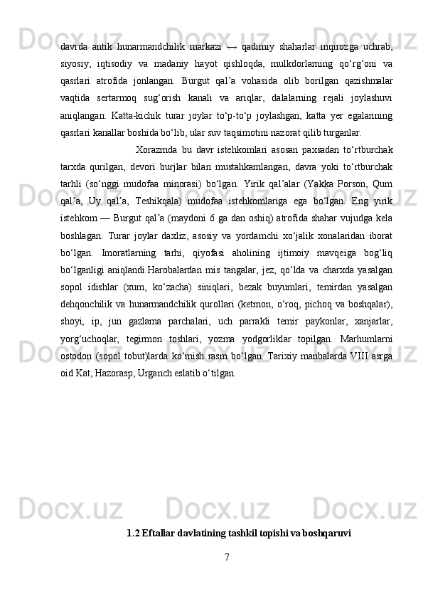 davrda   antik   hunarmandchilik   markazi   —   qadimiy   shaharlar   inqirozga   uchrab,
siyosiy,   iqtisodiy   va   madaniy   hayot   qishloqda,   mulkdorlarning   qo‘rg‘oni   va
qasrlari   atrofida   jonlangan.   Burgut   qal’a   vohasida   olib   borilgan   qazishmalar
vaqtida   sertarmoq   sug‘orish   kanali   va   ariqlar,   dalalarning   rejali   joylashuvi
aniqlangan.   Katta-kichik   turar   joylar   to‘p-to‘p   joylashgan,   katta   yer   egalarining
qasrlari kanallar boshida bo‘lib, ular suv taqsimotini nazorat qilib turganlar. 
Xorazmda   bu   davr   istehkomlari   asosan   paxsadan   to‘rtburchak
tarxda   qurilgan,   devori   burjlar   bilan   mustahkamlangan,   davra   yoki   to‘rtburchak
tarhli   (so‘nggi   mudofaa   minorasi)   bo‘lgan.   Yirik   qal’alar   (Yakka   Porson,   Qum
qal a,   Uy   qal a,   Teshikqala)   mudofaa   istehkomlariga   ega   bo‘lgan.   Eng   yirikʼ ʼ
istehkom  — Burgut  qal a (maydoni  6 ga dan oshiq) atrofida shahar  vujudga kela	
ʼ
boshlagan.   Turar   joylar   daxliz,   asosiy   va   yordamchi   xo‘jalik   xonalaridan   iborat
bo‘lgan.   Imoratlarning   tarhi,   qiyofasi   aholining   ijtimoiy   mavqeiga   bog‘liq
bo‘lganligi   aniqlandi.Harobalardan   mis   tangalar,   jez,   qo‘lda   va   charxda   yasalgan
sopol   idishlar   (xum,   ko‘zacha)   siniqlari,   bezak   buyumlari,   temirdan   yasalgan
dehqonchilik  va   hunarmandchilik  qurollari   (ketmon,   o‘roq,   pichoq  va   boshqalar),
shoyi,   ip,   jun   gazlama   parchalari,   uch   parrakli   temir   paykonlar,   xanjarlar,
yorg‘uchoqlar,   tegirmon   toshlari,   yozma   yodgorliklar   topilgan.   Marhumlarni
ostodon   (sopol   tobut)larda   ko‘mish   rasm   bo‘lgan.   Tarixiy   manbalarda   VIII   asrga
oid Kat, Hazorasp, Urganch eslatib o‘tilgan.
1.2 Eftallar davlatining tashkil topishi va boshqaruvi
7 