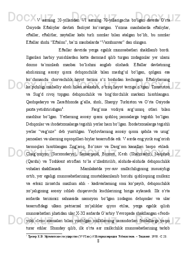 V   asrning   20-yillaridan   VI   asrning   70-yillarigacha   bo‘lgan   davrda   O‘rta
Osiyoda   Eftaliylar   davlati   faoliyat   ko‘rsatgan.   Yozma   manbalarda   eftaliylar,
eftallar,   eftalitlar,   xaytallar   kabi   turli   nomlar   bilan   atalgan   bo‘lib,   bu   nomlar
Eftallar shohi   “Eftalon”,  ba’zi manbalarda  “Vaxshunvar”  dan olingan.
Eftallar   davrida   yerga   egalik   munosabatlari   shakllanib   bordi.
Ilgarilari   harbiy   yurishlardan   katta   daromad   qilib   turgan   zodagonlar   yer   ularni
doimo   ta’minlash   manbai   bo‘lishini   anglab   olishadi.   Eftallar   davlatining
aholisining   asosiy   qismi   dehqonchilik   bilan   mashg‘ul   bo‘lgan,   qolgani   esa
ko‘chmanchi   chorvachilik   hayot   tarzini   o‘z   boshidan   kechirgan.   Eftaliylarning
ko‘pchiligi  mahalliy aholi  bilan aralashib, o‘troq hayot tarziga o‘tgan. Toxariston
va   Sug‘d   rivoj   topgan   dehqonchilik   va   bog‘dorchilik   markazi   hisoblangan.
Qashqadaryo   va   Zarafshonda   g‘alla,   sholi,   Sharqiy   Turkiston   va   O‘rta   Osiyoda
paxta yetishtirishgan 1
.  Farg‘ona   vodiysi   arg‘umoq   otlari   bilan
mashhur   bo‘lgan.   Yerlarning   asosiy   qismi   qishloq   jamoalarga   tegishli   bo‘lgan.
Dehqonlar va ibodatxonalarga tegishli yerlar ham bo‘lgan. Ibodatxonalarga tegishli
yerlar   “vag‘nze”   deb   yuritilgan.   Yaylovlarning   asosiy   qismi   qabila   va   urug‘
jamoalari va ularning oqsoqollari-biylar tasarrufida edi. V asrda eng yirik sug‘orish
tarmoqlari   hisoblangan   Zog‘ariq,   Bo‘zsuv   va   Darg‘om   kanallari   barpo   etiladi.
Chag‘oniyon   (Surxondaryo),   Samarqand,   Buxoro,   Kesh   (Shahrisabz),   Naqshab
(Qarshi)   va   Toshkent   atroflari   to‘la   o‘zlashtirilib,   alohida-alohida   dehqonchilik
vohalari shakllanadi. Mamlakatda   yer-suv   mulkchiligining   xususiyligi
ortib,   yer   egaligi   munosabatlarining   mustahkamlanib   borishi   qishloqning   mulksiz
va   erksiz   ziroatchi   mazlum   ahli   -   kadivarlarning   soni   ko‘payib,   dehqonchilik
xo‘jaligining   asosiy   ishlab   chiqaruvchi   kuchlarining   biriga   aylanadi.   Ilk   o‘rta
asrlarda   tariximiz   sahnasida   namoyon   bo‘lgan   zodagon   dehqonlar   va   ular
tasarrufidagi   ulkan   patriarxal   xo‘jaliklar   qiyos   etilsa,   yerga   egalik   qilish
munosabatlari jihatidan ular X-XI asrlarda G‘arbiy Yevropada shakllangan «feod»
yoki   «len»   atamalari   bilan   yuritilgan   mulklarning   zamindorlari   feodallarga   yaqin
turar   edilar.   Shunday   qilib,   ilk   o‘rta   asr   mulkchilik   munosabatlarining   tarkib
1
 Tревер К.В. Эфталитское государство (V-VI вв.) // История народов Узбекистана. – Тошкент. 1950. - C .23.
8 