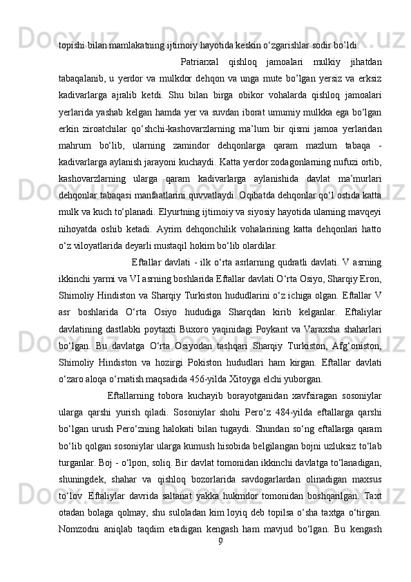 topishi bilan mamlakatning ijtimoiy hayotida keskin o‘zgarishlar sodir bo’ldi. 
Patriarxal   qishloq   jamoalari   mulkiy   jihatdan
tabaqalanib,   u   yerdor   va   mulkdor   dehqon   va   unga   mute   bo’lgan   yersiz   va   erksiz
kadivarlarga   ajralib   ketdi.   Shu   bilan   birga   obikor   vohalarda   qishloq   jamoalari
yerlarida yashab kelgan hamda yer va suvdan iborat umumiy mulkka ega bo‘lgan
erkin   ziroatchilar   qo‘shchi-kashovarzlarning   ma’lum   bir   qismi   jamoa   yerlaridan
mahrum   bo‘lib,   ularning   zamindor   dehqonlarga   qaram   mazlum   tabaqa   -
kadivarlarga aylanish jarayoni kuchaydi. Katta yerdor zodagonlarning nufuzi ortib,
kashovarzlarning   ularga   qaram   kadivarlarga   aylanishida   davlat   ma’murlari
dehqonlar tabaqasi manfaatlarini quvvatlaydi. Oqibatda dehqonlar qo‘l ostida katta
mulk va kuch to‘planadi. Elyurtning ijtimoiy va siyosiy hayotida ularning mavqeyi
nihoyatda   oshib   ketadi.   Ayrim   dehqonchilik   vohalarining   katta   dehqonlari   hatto
o‘z viloyatlarida deyarli mustaqil hokim bo‘lib olardilar.
Eftallar davlati - ilk o‘rta asrlarning qudratli davlati. V asrning
ikkinchi yarmi va VI asrning boshlarida Eftallar davlati O‘rta Osiyo, Sharqiy Eron,
Shimoliy Hindiston va Sharqiy Turkiston hududlarini o‘z ichiga olgan.   Eftallar V
asr   boshlarida   O‘rta   Osiyo   hududiga   Sharqdan   kirib   kelganlar.   Eftaliylar
davlatining   dastlabki  poytaxti   Buxoro  yaqinidagi   Poykant   va  Varaxsha   shaharlari
bo‘lgan.   Bu   davlatga   O‘rta   Osiyodan   tashqari   Sharqiy   Turkiston,   Afg‘oniston,
Shimoliy   Hindiston   va   hozirgi   Pokiston   hududlari   ham   kirgan.   Eftallar   davlati
o‘zaro aloqa o‘rnatish maqsadida  456-yilda Xitoyga  elchi yuborgan.
Eftallarning   tobora   kuchayib   borayotganidan   xavfsiragan   sosoniylar
ularga   qarshi   yurish   qiladi.   Sosoniylar   shohi   Pero‘z   484-yilda   eftallarga   qarshi
bo‘lgan   urush   Pero‘zning   halokati   bilan   tugaydi.   Shundan   so‘ng   eftallarga   qaram
bo‘lib qolgan  sosoniylar  ularga   kumush hisobida  belgilangan bojni uzluksiz to‘lab
turganlar. Boj - o‘lpon, soliq. Bir davlat tomonidan ikkinchi davlatga to‘lanadigan,
shuningdek,   shahar   va   qishloq   bozorlarida   savdogarlardan   olinadigan   maxsus
to‘lov     Eftaliylar   davrida   saltanat   yakka   hukmdor   tomonidan   boshqarilgan.   Taxt
otadan bolaga qolmay, shu  suloladan kim  loyiq deb topilsa  o‘sha  taxtga o‘tirgan.
Nomzodni   aniqlab   taqdim   etadigan   kengash   ham   mavjud   bo‘lgan.   Bu   kengash
9 