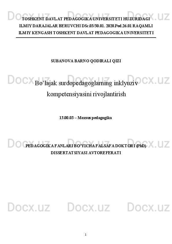 TOSHKENT DAVLAT PEDAGOGIKA UNIVERSITETI HUZURIDAGI 
ILMIY DARAJALAR BERUVCHI DSc.03/30.01. 2020.Ped.26.01 RAQAMLI
ILMIY KENGASH TOSHKENT DAVLAT PEDAGOGIKA UNIVERSITETI 
 
 
SUBANOVA BARNO QODIRALI QIZI 
Bo’lajak surdopedagoglarning inklyuziv
kompetensiyasini rivojlantirish  
 
 
13.00.03 – Maxsus pedagogika 
 
 
PEDAGOGIKA FANLARI BO’YICHA FALSAFA DOKTORI (PhD) 
DISSERTATSIYASI AVTOREFERATI 
 
 
  1   