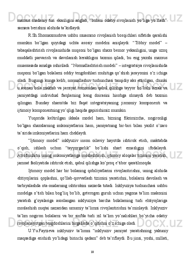 maxsus   madaniy   turi   ekanligini   anglab,   “bolani   odatiy   rivojlanish   yo’liga   yo’llash”
samara berishini alohida ta’kidlaydi. 
R.Sh.Shomaxmudova ushbu muammo rivojlanish bosqichlari sifatida qaralishi
mumkin   bo’lgan   quyidagi   uchta   asosiy   modelni   aniqlaydi:   “Tibbiy   model”   –
tabaqalashtirish   rivojlanishida   nuqsoni   bo’lgan   shaxs   bemor   yekanligini,   unga   uzoq
muddatli   parvarish   va   davolanish   kerakligini   taxmin   qiladi,   bu   eng   yaxshi   maxsus
muassasada amalga oshiriladi. “Normallashtirish modeli” – integratsiya rivojlanishida
nuqsoni bo’lgan bolalarni oddiy tengdoshlari muhitiga qo’shish jarayonini o’z ichiga
oladi. Bugungi kunga kelib, normallashuv tushunchasi tanqidiy aks ettirilgan, chunki
u asosan  bola  maktab va  jamiyat   tomonidan  qabul   qilishga  tayyor   bo’lishi   kerak va
jamiyatdagi   individual   farqlarning   keng   doirasini   hisobga   olmaydi   deb   taxmin
qilingan.   Bunday   sharoitda   biz   faqat   integratsiyaning   jismoniy   komponenti   va
ijtimoiy komponentning yo’qligi haqida gapirishimiz mumkin. 
Yuqorida   keltirilgan   ikkala   model   ham,   bizning   fikrimizcha,   nogironligi
bo’lgan   shaxslarning   imkoniyatlarini   ham,   jamiyatning   bir-biri   bilan   yaxlit   o’zaro
ta’sirida imkoniyatlarini ham cheklaydi. 
“Ijtimoiy   model”   inklyuziv   inson   oilaviy   hayotda   ishtirok   etish,   maktabda
o’qish,   ishlash   uchun   “tayyorgarlik”   bo’lishi   shart   emasligini   ifodalaydi.
Atrofmuhitni uning imkoniyatlariga moslashtirish, ijtimoiy aloqalar tizimini yaratish,
jamoat faoliyatida ishtirok etish, qabul qilishga ko’proq e’tibor qaratilmoqda. 
Ijtimoiy   model   har   bir   bolaning   qobiliyatlarini   rivojlantirishni,   uning   alohida
ehtiyojlarini   qoplashni,   qo’llab-quvvatlash   tizimini   yaratishni,   bolalarni   davolash   va
tarbiyalashda ota-onalarning ishtirokini nazarda tutadi. Inklyuziya tushunchasi ushbu
modelga o’tish bilan bog’liq bo’lib, geterogen guruh uchun yagona ta’lim  makonini
yaratish   g’oyalariga   asoslangan   inklyuziya   barcha   bolalarning   turli   ehtiyojlariga
moslashish  nuqtai  nazaridan  umumiy  ta’limni  rivojlantirishni   ta’minlaydi.  Inklyuziv
ta’lim   nogiron   bolalarni   va   bir   sinfda   turli   xil   ta’lim   yo’nalishlari   bo’yicha   odatiy
rivojlanayotgan tengdoshlarini birgalikda o’qitishni o’z ichiga oladi. 
U.Yu.Fayzieva   inklyuziv   ta’limni   “inklyuziv   jamiyat   yaratishning   yakuniy
maqsadiga erishish yo’lidagi birinchi qadam” deb ta’riflaydi. Bu jinsi, yoshi, millati,
  10   