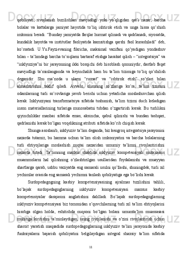 qobiliyati,   rivojlanish   buzilishlari   mavjudligi   yoki   yo’qligidan   qat’i   nazar,   barcha
bolalar   va   kattalarga   jamiyat   hayotida   to’liq   ishtirok   etish   va   unga   hissa   qo’shish
imkonini beradi. “Bunday jamiyatda farqlar hurmat qilinadi va qadrlanadi, siyosatda,
kundalik   hayotda   va   institutlar   faoliyatida   kamsitishga   qarshi   faol   kurashiladi”   deb,
ko’rsatadi.   U.Yu.Fayzievaning   fikricha,   maksimal   vazifani   qo’yadigan   yondashuv
bilan – ta’limdagi barcha to’siqlarni bartaraf etishga harakat qilish – “integratsiya” va
“inklyuziya”ni   bir   jarayonning   ikki   bosqichi   deb   hisoblash   qonuniydir,  dastlab   faqat
mavjudligi   ta’minlanganda   va   keyinchalik   ham   bu   ta’lim   tizimiga   to’liq   qo’shilish
deganidir.   Shu   ma’noda   u   ularni   “ruxsat”   va   “ishtirok   etish”   so’zlari   bilan
almashtirishni   taklif   qiladi.   Avvalo,   olimning   so’zlariga   ko’ra,   ta’lim   tizimini
odamlarning   turli   so’rovlariga   javob   berishi   uchun   yetarlicha   moslashuvchan   qilish
kerak.   Inklyuziyani   transformatsiya   sifatida   tushunish,   ta’lim   tizimi   duch   keladigan
inson   materiallarining   turlariga   munosabatni   tubdan   o’zgartirish   kerak.   Bu   turlilikni
qiyinchiliklar   manbai   sifatida   emas,   aksincha,   qabul   qilinishi   va   bundan   tashqari,
qadrlanishi kerak bo’lgan voqelikning atributi sifatida ko’rib chiqish kerak. 
Shunga asoslanib, inklyuziv ta’lim deganda, biz kengroq integratsiya jarayonini
nazarda   tutamiz,   bu   hamma   uchun   ta’lim   olish   imkoniyatini   va   barcha   bolalarning
turli   ehtiyojlariga   moslashish   nuqtai   nazaridan   umumiy   ta’limni   rivojlantirishni
nazarda   tutadi.   Ta’limning   mazkur   shaklida   inklyuziv   kompetensiyali   mutaxassis
muammolarni   hal   qilishning   o’zlashtirilgan   usullaridan   foydalanishi   va   muayyan
shartlarga qarab, ushbu vaziyatda eng samarali usulni qo’llashi, shuningdek, turli xil
yechimlar orasida eng samarali yechimni tanlash qobiliyatiga ega bo’lishi kerak. 
Surdopedagogning   kasbiy   kompetensiyasining   ajralmas   tuzilishini   tahlili,
bo’lajak   surdopedagoglarning   inklyuziv   kompetensiyasi   maxsus   kasbiy
kompetensiyalar   darajasini   anglatishini   dalilladi.   Bo’lajak   surdopedagoglarning
inklyuziv kompetensiyasi biz tomonidan o’quvchilarning turli xil ta’lim ehtiyojlarini
hisobga   olgan   holda,   eshitishda   nuqsoni   bo’lgan   bolani   umumta’lim   muassasasi
muhitiga   kiritishni   ta’minlaydigan,   uning   rivojlanishi   va   o’zini   rivojlantirish   uchun
sharoit   yaratish   maqsadida   surdopedagoglarning   inklyuziv   ta’lim   jarayonida   kasbiy
funksiyalarni   bajarish   qobiliyatini   belgilaydigan   integral   shaxsiy   ta’lim   sifatida
  11   