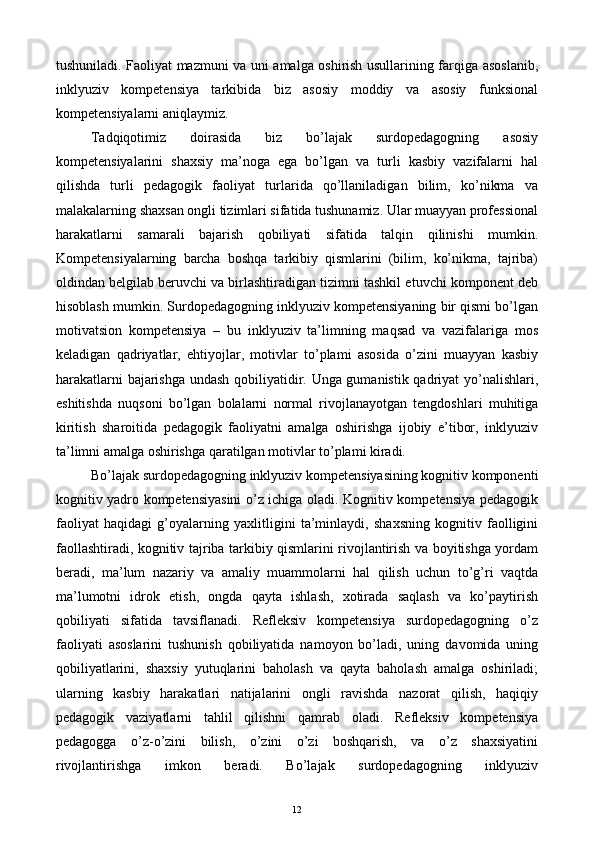 tushuniladi. Faoliyat mazmuni va uni amalga oshirish usullarining farqiga asoslanib,
inklyuziv   kompetensiya   tarkibida   biz   asosiy   moddiy   va   asosiy   funksional
kompetensiyalarni aniqlaymiz. 
Tadqiqotimiz   doirasida   biz   bo’lajak   surdopedagogning   asosiy
kompetensiyalarini   shaxsiy   ma’noga   ega   bo’lgan   va   turli   kasbiy   vazifalarni   hal
qilishda   turli   pedagogik   faoliyat   turlarida   qo’llaniladigan   bilim,   ko’nikma   va
malakalarning shaxsan ongli tizimlari sifatida tushunamiz. Ular muayyan professional
harakatlarni   samarali   bajarish   qobiliyati   sifatida   talqin   qilinishi   mumkin.
Kompetensiyalarning   barcha   boshqa   tarkibiy   qismlarini   (bilim,   ko’nikma,   tajriba)
oldindan belgilab beruvchi va birlashtiradigan tizimni tashkil etuvchi komponent deb
hisoblash mumkin. Surdopedagogning inklyuziv kompetensiyaning bir qismi bo’lgan
motivatsion   kompetensiya   –   bu   inklyuziv   ta’limning   maqsad   va   vazifalariga   mos
keladigan   qadriyatlar,   ehtiyojlar,   motivlar   to’plami   asosida   o’zini   muayyan   kasbiy
harakatlarni bajarishga undash qobiliyatidir. Unga gumanistik qadriyat yo’nalishlari,
eshitishda   nuqsoni   bo’lgan   bolalarni   normal   rivojlanayotgan   tengdoshlari   muhitiga
kiritish   sharoitida   pedagogik   faoliyatni   amalga   oshirishga   ijobiy   e’tibor,   inklyuziv
ta’limni amalga oshirishga qaratilgan motivlar to’plami kiradi. 
Bo’lajak surdopedagogning inklyuziv kompetensiyasining kognitiv komponenti
kognitiv yadro kompetensiyasini o’z ichiga oladi. Kognitiv kompetensiya pedagogik
faoliyat   haqidagi   g’oyalarning   yaxlitligini   ta’minlaydi,   shaxsning   kognitiv   faolligini
faollashtiradi, kognitiv tajriba tarkibiy qismlarini rivojlantirish va boyitishga yordam
beradi,   ma’lum   nazariy   va   amaliy   muammolarni   hal   qilish   uchun   to’g’ri   vaqtda
ma’lumotni   idrok   etish,   ongda   qayta   ishlash,   xotirada   saqlash   va   ko’paytirish
qobiliyati   sifatida   tavsiflanadi.   Refleksiv   kompetensiya   surdopedagogning   o’z
faoliyati   asoslarini   tushunish   qobiliyatida   namoyon   bo’ladi,   uning   davomida   uning
qobiliyatlarini,   shaxsiy   yutuqlarini   baholash   va   qayta   baholash   amalga   oshiriladi;
ularning   kasbiy   harakatlari   natijalarini   ongli   ravishda   nazorat   qilish,   haqiqiy
pedagogik   vaziyatlarni   tahlil   qilishni   qamrab   oladi.   Refleksiv   kompetensiya
pedagogga   o’z-o’zini   bilish,   o’zini   o’zi   boshqarish,   va   o’z   shaxsiyatini
rivojlantirishga   imkon   beradi.   Bo’lajak   surdopedagogning   inklyuziv
  12   