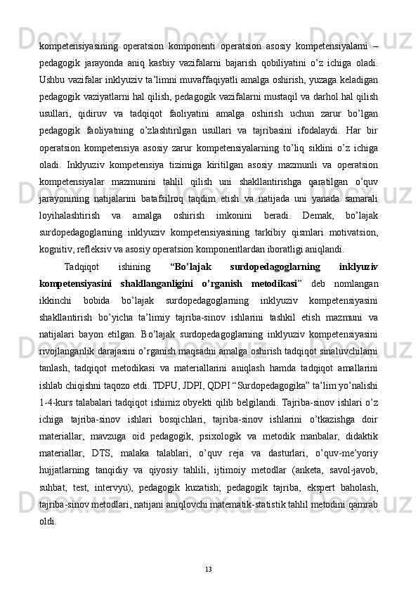 kompetensiyasining   operatsion   komponenti   operatsion   asosiy   kompetensiyalarni   –
pedagogik   jarayonda   aniq   kasbiy   vazifalarni   bajarish   qobiliyatini   o’z   ichiga   oladi.
Ushbu vazifalar inklyuziv ta’limni muvaffaqiyatli amalga oshirish, yuzaga keladigan
pedagogik vaziyatlarni hal qilish, pedagogik vazifalarni mustaqil va darhol hal qilish
usullari,   qidiruv   va   tadqiqot   faoliyatini   amalga   oshirish   uchun   zarur   bo’lgan
pedagogik   faoliyatning   o’zlashtirilgan   usullari   va   tajribasini   ifodalaydi.   Har   bir
operatsion   kompetensiya   asosiy   zarur   kompetensiyalarning   to’liq   siklini   o’z   ichiga
oladi.   Inklyuziv   kompetensiya   tizimiga   kiritilgan   asosiy   mazmunli   va   operatsion
kompetensiyalar   mazmunini   tahlil   qilish   uni   shakllantirishga   qaratilgan   o’quv
jarayonining   natijalarini   batafsilroq   taqdim   etish   va   natijada   uni   yanada   samarali
loyihalashtirish   va   amalga   oshirish   imkonini   beradi.   Demak,   bo’lajak
surdopedagoglarning   inklyuziv   kompetensiyasining   tarkibiy   qismlari   motivatsion,
kognitiv, refleksiv va asosiy operatsion komponentlardan iboratligi aniqlandi. 
Tadqiqot   ishining   “Bo’lajak   surdopedagoglarning   inklyuziv
kompetensiyasini   shakllanganligini   o’rganish   metodikasi ”   deb   nomlangan
ikkinchi   bobida   bo’lajak   surdopedagoglarning   inklyuziv   kompetensiyasini
shakllantirish   bo’yicha   ta’limiy   tajriba-sinov   ishlarini   tashkil   etish   mazmuni   va
natijalari   bayon   etilgan.   Bo’lajak   surdopedagoglarning   inklyuziv   kompetensiyasini
rivojlanganlik darajasini o’rganish maqsadni amalga oshirish tadqiqot sinaluvchilarni
tanlash,   tadqiqot   metodikasi   va   materiallarini   aniqlash   hamda   tadqiqot   amallarini
ishlab chiqishni taqozo etdi. TDPU, JDPI, QDPI “Surdopedagogika” ta’lim yo’nalishi
1-4-kurs talabalari tadqiqot ishimiz obyekti qilib belgilandi. Tajriba-sinov ishlari o’z
ichiga   tajriba-sinov   ishlari   bosqichlari,   tajriba-sinov   ishlarini   o’tkazishga   doir
materiallar,   mavzuga   oid   pedagogik,   psixologik   va   metodik   manbalar,   didaktik
materiallar,   DTS,   malaka   talablari,   o’quv   reja   va   dasturlari,   o’quv-me’yoriy
hujjatlarning   tanqidiy   va   qiyosiy   tahlili,   ijtimoiy   metodlar   (anketa,   savol-javob,
suhbat,   test,   intervyu),   pedagogik   kuzatish;   pedagogik   tajriba,   ekspert   baholash,
tajriba-sinov metodlari, natijani aniqlovchi matematik-statistik tahlil metodini qamrab
oldi. 
  13   