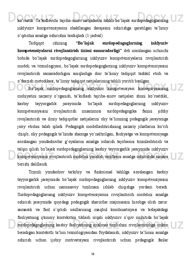 ko’rsatdi. Ta’kidlovchi tajriba-sinov natijalarini tahlili bo’lajak surdopedagoglarning
inklyuziv   kompetensiyasini   shakllangan   darajasini   oshirishga   qaratilgan   ta’limiy
o’qitishni amalga oshirishni tasdiqladi (1-jadval). 
Tadqiqot   ishining   “Bo’lajak   surdopedagoglarning   inklyuziv
kompetensiyalarni   rivojlantirish   tizimi   samaradorligi”   deb   nomlangan   uchinchi
bobida   bo’lajak   surdopedagoglarning   inklyuziv   kompetensiyalarni   rivojlantirish
modeli   va   texnologiyasi,   bo’lajak   surdopedagoglarning   inklyuziv   kompetensiyasini
rivojlantirish   samaradorligini   aniqlashga   doir   ta’limiy   tadqiqot   tashkil   etish   va
o’tkazish metodikasi, ta’limiy tadqiqot natijalarining tahlili yoritib berilgan. 
Bo’lajak   surdopedagoglarning   inklyuziv   kompetensiyasi   konsepsiyasining
mohiyatini   nazariy   o’rganish,   ta’kidlash   tajriba-sinov   natijalari   shuni   ko’rsatdiki,
kasbiy   tayyorgarlik   jarayonida   bo’lajak   surdopedagoglarning   inklyuziv
kompetensiyasini   rivojlantirish   muammosi   surdopedagogika   fanini   jiddiy
rivojlantirish   va   ilmiy   tadqiqotlar   natijalarini   oliy   ta’limning   pedagogik   jarayoniga
joriy   etishni   talab   qiladi.   Pedagogik   modellashtirishning   nazariy   jihatlarini   ko’rib
chiqib, oliy pedagogik ta’limda shaxsga yo’naltirilgan, faoliyatga va kompetensiyaga
asoslangan   yondashuvlar   g’oyalarini   amalga   oshirish   tajribasini   tizimlashtirish   va
talqin   qilish   bo’lajak   surdopedagoglarning   kasbiy   tayyorgarlik   jarayonida   inklyuziv
kompetensiyasini rivojlantirish modelini yaratish vazifasini amalga oshirishda samara
berishi dalillandi. 
Tizimli   yondashuv   tarkibiy   va   funksional   tahlilga   asoslangan   kasbiy
tayyorgarlik   jarayonida   bo’lajak   surdopedagoglarning   inklyuziv   kompetensiyasini
rivojlantirish   uchun   namunaviy   tuzilmani   ishlab   chiqishga   yordam   beradi.
Surdopedagoglarning   inklyuziv   kompetensiyasini   rivojlantirish   modelini   amalga
oshirish   jarayonida   quyidagi   pedagogik   sharoitlar   majmuasini   hisobga   olish   zarur:
samarali   va   faol   o’qitish   usullarining   maqbul   kombinatsiyasi   va   kelajakdagi
faoliyatning   ijtimoiy   kontekstini   tiklash   orqali   inklyuziv   o’quv   muhitida   bo’lajak
surdopedagoglarning   kasbiy   faoliyatining   ajralmas   tuzilishini   rivojlantirishga   imkon
beradigan   kontekstli   ta’lim   texnologiyasidan   foydalanish;   inklyuziv   ta’limni   amalga
oshirish   uchun   ijobiy   motivatsiyani   rivojlantirish   uchun   pedagogik   fanlar
  16   