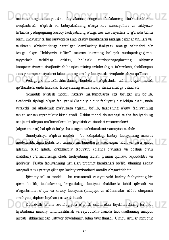 mazmunining   salohiyatidan   foydalanish,   nogiron   bolalarning   turli   toifalarini
rivojlantirish,   o’qitish   va   tarbiyalashning   o’ziga   xos   xususiyatlari   va   inklyuziv
ta’limda pedagogining kasbiy faoliyatining o’ziga xos xususiyatlari  to’g’risida bilim
olish; inklyuziv ta’lim jarayonida aniq kasbiy harakatlarni amalga oshirish usullari va
tajribasini   o’zlashtirishga   qaratilgan   kvazikasbiy   faoliyatni   amalga   oshirishni   o’z
ichiga   olgan   “Inklyuziv   ta’lim”   maxsus   kursining   bo’lajak   surdopedagoglarini
tayyorlash   tarkibiga   kiritish;   bo’lajak   surdopedagoglarning   inklyuziv
kompetensiyasini rivojlantirish bosqichlarining uzluksizligini ta’minlash, shakllangan
asosiy kompetensiyalarni talabalarning amaliy faoliyatida rivojlantirish va qo’llash. 
Pedagogik   modellashtirishning   kontekstli   o’qitishida   uchta   o’quv   modeli
qo’llaniladi, unda talabalar faoliyatining uchta asosiy shakli amalga oshiriladi. 
Semiotik   o’qitish   modeli   nazariy   ma’lumotlarga   ega   bo’lgan   ish   bo’lib,
akademik   tipdagi   o’quv   faoliyatini   (haqiqiy   o’quv   faoliyati)   o’z   ichiga   oladi,   unda
yetakchi   rol   akademik   ma’ruzaga   tegishli   bo’lib,   talabaning   o’quv   faoliyatining
tabiati asosan  reproduktiv hisoblanadi.   Ushbu model doirasidagi  talaba faoliyatining
natijalari olingan ma’lumotlarni ko’paytirish va standart muammolarni 
(algoritmlarni) hal qilish bo’yicha olingan ko’nikmalarni namoyish etishdir. 
Simulyatsiya   o’qitish   modeli   –   bu   kelajakdagi   kasbiy   faoliyatning   maxsus
modellashtirilgan  holati.   Bu   nazariy  ma’lumotlarga   asoslangan   tahlil   va   qaror   qabul
qilishni   talab   qiladi,   kvazikasbiy   faoliyatni   (biznes   o’yinlari   va   boshqa   o’yin
shakllari)   o’z   zimmasiga   oladi,   faoliyatning   tabiati   qisman   qidiruv,   reproduktiv   va
ijodiydir.   Talaba   faoliyatining   natijalari   predmet   harakatlari   bo’lib,   ularning   asosiy
maqsadi simulyatsiya qilingan kasbiy vaziyatlarni amaliy o’zgartirishdir. 
Ijtimoiy   ta’lim   modeli   –   bu   muammoli   vaziyat   yoki   kasbiy   faoliyatning   bir
qismi   bo’lib,   talabalarning   birgalikdagi   faoliyati   shakllarida   tahlil   qilinadi   va
o’zgartiriladi,   o’quv   va   kasbiy   faoliyatni   (tadqiqot   va   ishlanmalar,   ishlab   chiqarish
amaliyoti, diplom loyihasi) nazarda tutadi. 
Kontekstli   ta’lim   texnologiyasi   o’qitish   usullaridan   foydalanishning   turli   xil
tajribalarini   nazariy   umumlashtirish   va   reproduktiv   hamda   faol   usullarning   maqbul
nisbati, ikkinchisidan  ustuvor  foydalanish  bilan tavsiflanadi. Ushbu  usullar  semiotik
  17   