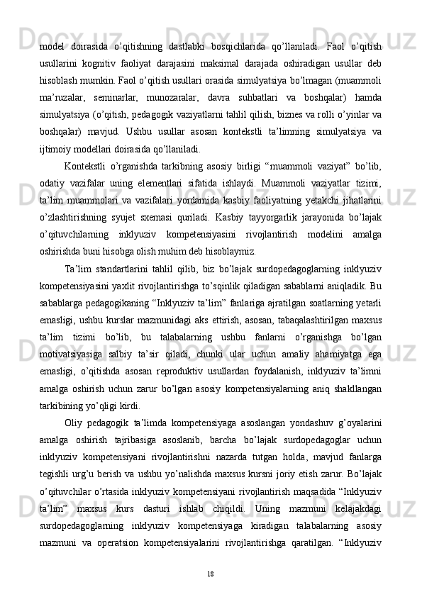 model   doirasida   o’qitishning   dastlabki   bosqichlarida   qo’llaniladi.   Faol   o’qitish
usullarini   kognitiv   faoliyat   darajasini   maksimal   darajada   oshiradigan   usullar   deb
hisoblash mumkin. Faol o’qitish usullari orasida simulyatsiya bo’lmagan (muammoli
ma’ruzalar,   seminarlar,   munozaralar,   davra   suhbatlari   va   boshqalar)   hamda
simulyatsiya (o’qitish, pedagogik vaziyatlarni tahlil qilish, biznes va rolli o’yinlar va
boshqalar)   mavjud.   Ushbu   usullar   asosan   kontekstli   ta’limning   simulyatsiya   va
ijtimoiy modellari doirasida qo’llaniladi. 
Kontekstli   o’rganishda   tarkibning   asosiy   birligi   “muammoli   vaziyat”   bo’lib,
odatiy   vazifalar   uning   elementlari   sifatida   ishlaydi.   Muammoli   vaziyatlar   tizimi,
ta’lim   muammolari   va   vazifalari   yordamida   kasbiy   faoliyatning   yetakchi   jihatlarini
o’zlashtirishning   syujet   sxemasi   quriladi.   Kasbiy   tayyorgarlik   jarayonida   bo’lajak
o’qituvchilarning   inklyuziv   kompetensiyasini   rivojlantirish   modelini   amalga
oshirishda buni hisobga olish muhim deb hisoblaymiz. 
Ta’lim   standartlarini   tahlil   qilib,   biz   bo’lajak   surdopedagoglarning   inklyuziv
kompetensiyasini yaxlit rivojlantirishga to’sqinlik qiladigan sabablarni aniqladik. Bu
sabablarga pedagogikaning “Inklyuziv ta’lim” fanlariga ajratilgan soatlarning yetarli
emasligi,  ushbu  kurslar  mazmunidagi   aks  ettirish,  asosan,  tabaqalashtirilgan  maxsus
ta’lim   tizimi   bo’lib,   bu   talabalarning   ushbu   fanlarni   o’rganishga   bo’lgan
motivatsiyasiga   salbiy   ta’sir   qiladi,   chunki   ular   uchun   amaliy   ahamiyatga   ega
emasligi,   o’qitishda   asosan   reproduktiv   usullardan   foydalanish,   inklyuziv   ta’limni
amalga   oshirish   uchun   zarur   bo’lgan   asosiy   kompetensiyalarning   aniq   shakllangan
tarkibining yo’qligi kirdi. 
Oliy   pedagogik   ta’limda   kompetensiyaga   asoslangan   yondashuv   g’oyalarini
amalga   oshirish   tajribasiga   asoslanib,   barcha   bo’lajak   surdopedagoglar   uchun
inklyuziv   kompetensiyani   rivojlantirishni   nazarda   tutgan   holda,   mavjud   fanlarga
tegishli   urg’u berish  va  ushbu  yo’nalishda  maxsus   kursni  joriy etish  zarur. Bo’lajak
o’qituvchilar o’rtasida inklyuziv kompetensiyani rivojlantirish maqsadida “Inklyuziv
ta’lim”   maxsus   kurs   dasturi   ishlab   chiqildi.   Uning   mazmuni   kelajakdagi
surdopedagoglarning   inklyuziv   kompetensiyaga   kiradigan   talabalarning   asosiy
mazmuni   va   operatsion   kompetensiyalarini   rivojlantirishga   qaratilgan.   “Inklyuziv
  18   