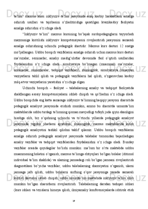 ta’lim”   maxsus   kursi   inklyuziv   ta’lim   jarayonida   aniq   kasbiy   harakatlarni   amalga
oshirish   usullari   va   tajribasini   o’zlashtirishga   qaratilgan   kvazikasbiy   faoliyatni
amalga oshirishni o’z ichiga oladi. 
“Inklyuziv   ta’lim”   maxsus   kursining   bo’lajak   surdopedagoglarni   tayyorlash
mazmuniga   kiritilishi   inklyuziv   kompetensiyasini   rivojlantirish   jarayonini   samarali
amalga   oshirishning   uchinchi   pedagogik   shartidir.   Maxsus   kurs   dasturi   12   soatga
mo’ljallangan. Ushbu bosqich vazifalarini amalga oshirish uchun maxsus kurs dasturi
ma’ruzalar,   seminarlar,   amaliy   mashg’ulotlar   davomida   faol   o’qitish   usullaridan
foydalanishni   o’z   ichiga   oladi:   simulyatsiya   bo’lmagan   (muammoli   ma’ruzalar,
seminarlar,   munozaralar,   tadqiqot   vazifalari),   shuningdek,   simulyatsiya   (muayyan
vaziyatlarni   tahlil   qilish   va   pedagogik   vazifalarni   hal   qilish;   o’zgaruvchan   kasbiy
xulq-atvor vaziyatlarini yaratishni o’z ichiga olgan. 
Uchinchi   bosqich   –   faoliyat   –   talabalarning   amaliy   va   tadqiqot   faoliyatida
shakllangan   asosiy   kompetensiyalarni   ishlab   chiqish   va   qo’llashni   o’z   ichiga   oladi.
Ushbu bosqichda eng katta samaraga inklyuziv ta’limning haqiqiy jarayoni sharoitida
pedagogik   amaliyot   jarayonida   erishish   mumkin,   ammo   bu   sharoitda   umumta’lim
maktablarida ushbu turdagi ta’limning qisman mavjudligi tufayli juda qiyin ekanligini
hisobga   olib,   biz   o’qishning   uchinchi   va   to’rtinchi   yillarida   pedagogik   amaliyot
jarayonida   tegishli   jihatlarni   ajratishni,   shuningdek,   maxsus   maktablarida   kirish
pedagogik   amaliyotini   tashkil   qilishni   taklif   qilamiz.   Ushbu   bosqich   vazifalarini
amalga   oshirish   pedagogik   amaliyot   jarayonida   talabalar   tomonidan   bajariladigan
amaliy   vazifalar   va   tadqiqot   vazifalaridan   foydalanishni   o’z   ichiga   oladi.   Bunday
vazifalar   orasida   quyidagilar   bo’lishi   mumkin:   ma’lum   bir   o’rta   maktabda   ushbu
muammoning holatini o’rganish; maxsus ta’limga ehtiyojlari bo’lgan bolalar (ehtimol
individual ta’lim  shaklida)  va ularning jamoadagi  roli bo’lgan jamoani  rivojlantirish
diagnostikasi   bo’yicha   vazifalar;   ushbu   talabalarning   shaxsiyatini   o’rganish,   ularni
jamoaga   jalb   qilish;   ushbu   bolalarni   sinfning   o’quv   jarayoniga   yanada   samarali
kiritish dasturini ishlab chiqish; ushbu umumta’lim maktabida inklyuziv ta’lim olish
mumkin   bo’lgan   sharoitlarni   rivojlantirish.   Т alabalarning   darsdan   tashqari   ishlari
(kurs ishlari va tezislarni himoya qilish, ilmiyamaliy konferensiyalarda ishtirok etish
  19   