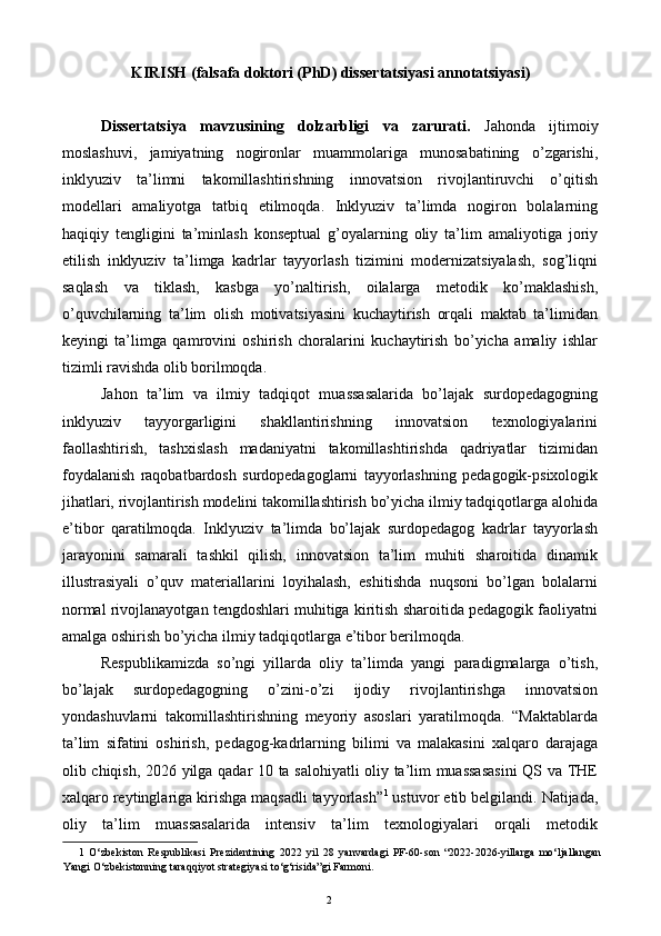 KIRISH (falsafa doktori (PhD) dissertatsiyasi annotatsiyasi) 
 
Dissertatsiya   mavzusining   dolzarbligi   va   zarurati.   Jahonda   ijtimoiy
moslashuvi,   jamiyatning   nogironlar   muammolariga   munosabatining   o’zgarishi,
inklyuziv   ta’limni   takomillashtirishning   innovatsion   rivojlantiruvchi   o’qitish
modellari   amaliyotga   tatbiq   etilmoqda.   Inklyuziv   ta’limda   nogiron   bolalarning
haqiqiy   tengligini   ta’minlash   konseptual   g’oyalarning   oliy   ta’lim   amaliyotiga   joriy
etilish   inklyuziv   ta’limga   kadrlar   tayyorlash   tizimini   modernizatsiyalash,   sog’liqni
saqlash   va   tiklash,   kasbga   yo’naltirish,   oilalarga   metodik   ko’maklashish,
o’quvchilarning   ta’lim   olish   motivatsiyasini   kuchaytirish   orqali   maktab   ta’limidan
keyingi   ta’limga   qamrovini   oshirish   choralarini   kuchaytirish   bo’yicha   amaliy   ishlar
tizimli ravishda olib borilmoqda. 
Jahon   ta’lim   va   ilmiy   tadqiqot   muassasalarida   bo’lajak   surdopedagogning
inklyuziv   tayyorgarligini   shakllantirishning   innovatsion   texnologiyalarini
faollashtirish,   tashxislash   madaniyatni   takomillashtirishda   qadriyatlar   tizimidan
foydalanish   raqobatbardosh   surdopedagoglarni   tayyorlashning   pedagogik-psixologik
jihatlari, rivojlantirish modelini takomillashtirish bo’yicha ilmiy tadqiqotlarga alohida
e’tibor   qaratilmoqda.   Inklyuziv   ta’limda   bo’lajak   surdopedagog   kadrlar   tayyorlash
jarayonini   samarali   tashkil   qilish,   innovatsion   ta’lim   muhiti   sharoitida   dinamik
illustrasiyali   o’quv   materiallarini   loyihalash,   eshitishda   nuqsoni   bo’lgan   bolalarni
normal rivojlanayotgan tengdoshlari muhitiga kiritish sharoitida pedagogik faoliyatni
amalga oshirish bo’yicha ilmiy tadqiqotlarga e’tibor berilmoqda. 
Respublikamizda   so’ngi   yillarda   oliy   ta’limda   yangi   paradigmalarga   o’tish,
bo’lajak   surdopedagogning   o’zini-o’zi   ijodiy   rivojlantirishga   innovatsion
yondashuvlarni   takomillashtirishning   meyoriy   asoslari   yaratilmoqda.   “Maktablarda
ta’lim   sifatini   oshirish,   pedagog-kadrlarning   bilimi   va   malakasini   xalqaro   darajaga
olib chiqish, 2026 yilga qadar 10 ta salohiyatli oliy ta’lim muassasasini  QS va THE
xalqaro reytinglariga kirishga maqsadli tayyorlash” 1
 ustuvor etib belgilandi. Natijada,
oliy   ta’lim   muassasalarida   intensiv   ta’lim   texnologiyalari   orqali   metodik
1   O‘zbekiston   Respublikasi   Prezidentining   2022   yil   28   yanvardagi   PF-60-son   “2022-2026-yillarga   mo‘ljallangan
Yangi O‘zbekistonning taraqqiyot strategiyasi to‘g‘risida”gi Farmoni. 
  2   