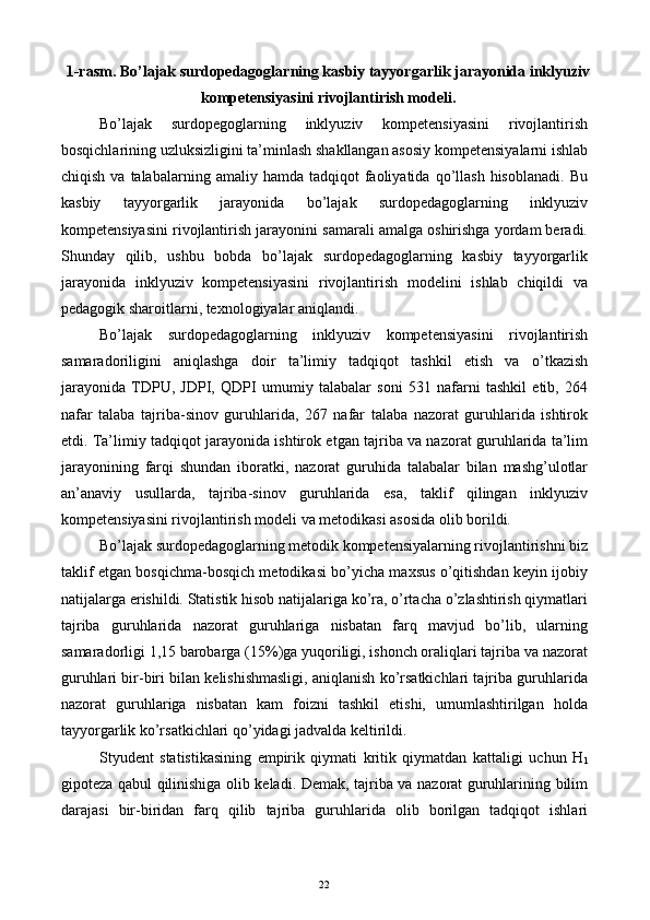 1-rasm. Bo’lajak surdopedagoglarning kasbiy tayyorgarlik jarayonida inklyuziv
kompetensiyasini rivojlantirish modeli. 
Bo’lajak   surdopegoglarning   inklyuziv   kompetensiyasini   rivojlantirish
bosqichlarining uzluksizligini ta’minlash shakllangan asosiy kompetensiyalarni ishlab
chiqish  va  talabalarning  amaliy  hamda   tadqiqot   faoliyatida  qo’llash  hisoblanadi.  Bu
kasbiy   tayyorgarlik   jarayonida   bo’lajak   surdopedagoglarning   inklyuziv
kompetensiyasini rivojlantirish jarayonini samarali amalga oshirishga yordam beradi.
Shunday   qilib,   ushbu   bobda   bo’lajak   surdopedagoglarning   kasbiy   tayyorgarlik
jarayonida   inklyuziv   kompetensiyasini   rivojlantirish   modelini   ishlab   chiqildi   va
pedagogik sharoitlarni, texnologiyalar aniqlandi. 
Bo’lajak   surdopedagoglarning   inklyuziv   kompetensiyasini   rivojlantirish
samaradoriligini   aniqlashga   doir   ta’limiy   tadqiqot   tashkil   etish   va   o’tkazish
jarayonida   TDPU,   JDPI,   QDPI   umumiy   talabalar   soni   531   nafarni   tashkil   etib,   264
nafar   talaba   tajriba-sinov   guruhlarida,   267   nafar   talaba   nazorat   guruhlarida   ishtirok
etdi. Ta’limiy tadqiqot jarayonida ishtirok etgan tajriba va nazorat guruhlarida ta’lim
jarayonining   farqi   shundan   iboratki,   nazorat   guruhida   talabalar   bilan   mashg’ulotlar
an’anaviy   usullarda,   tajriba-sinov   guruhlarida   esa,   taklif   qilingan   inklyuziv
kompetensiyasini rivojlantirish modeli va metodikasi asosida olib borildi. 
Bo’lajak surdopedagoglarning metodik kompetensiyalarning rivojlantirishni biz
taklif etgan bosqichma-bosqich metodikasi bo’yicha maxsus o’qitishdan keyin ijobiy
natijalarga erishildi. Statistik hisob natijalariga ko’ra, o’rtacha o’zlashtirish qiymatlari
tajriba   guruhlarida   nazorat   guruhlariga   nisbatan   farq   mavjud   bo’lib,   ularning
samaradorligi 1,15 barobarga (15%)ga yuqoriligi, ishonch oraliqlari tajriba va nazorat
guruhlari bir-biri bilan kelishishmasligi, aniqlanish ko’rsatkichlari tajriba guruhlarida
nazorat   guruhlariga   nisbatan   kam   foizni   tashkil   etishi,   umumlashtirilgan   holda
tayyorgarlik ko’rsatkichlari qo’yidagi jadvalda keltirildi. 
Styudent   statistikasining   empirik   qiymati   kritik   qiymatdan   kattaligi   uchun   H
1
gipoteza qabul qilinishiga olib keladi. Demak, tajriba va nazorat guruhlarining bilim
darajasi   bir-biridan   farq   qilib   tajriba   guruhlarida   olib   borilgan   tadqiqot   ishlari
  22   