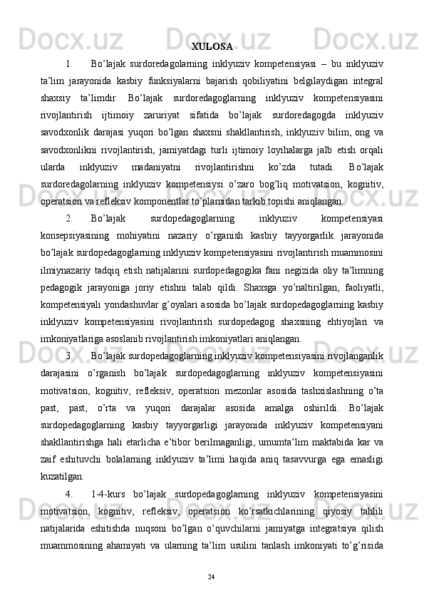 XULOSA 
1. Bо’lajak   surdoredagolarning   inklyuziv   kompetensiyasi   –   bu   inklyuziv
ta’lim   jarayonida   kasbiy   funksiyalarni   bajarish   qobiliyatini   belgilaydigan   integral
shaxsiy   ta’limdir.   Bо’lajak   surdoredagoglarning   inklyuziv   kompetensiyasini
rivojlantirish   ijtimoiy   zaruriyat   sifatida   bо’lajak   surdoredagogda   inklyuziv
savodxonlik   darajasi   yuqori   bо’lgan   shaxsni   shakllantirish,   inklyuziv   bilim,   ong   va
savodxonlikni   rivojlantirish,   jamiyatdagi   turli   ijtimoiy   loyihalarga   jalb   etish   orqali
ularda   inklyuziv   madaniyatni   rivojlantirishni   kо’zda   tutadi.   Bо’lajak
surdoredagolarning   inklyuziv   kompetensiysi   о’zaro   bog’liq   motivatsion,   kognitiv,
oрeratsion va refleksiv komponentlar tо’plamidan tarkib topishi aniqlangan. 
2. Bо’lajak   surdopedagoglarning   inklyuziv   kompetensiyasi
konsepsiyasining   mohiyatini   nazariy   о’rganish   kasbiy   tayyorgarlik   jarayonida
bо’lajak surdopedagoglarning inklyuziv kompetensiyasini rivojlantirish muammosini
ilmiynazariy   tadqiq   etish   natijalarini   surdopedagogika   fani   negizida   oliy   ta’limning
pedagogik   jarayoniga   joriy   etishni   talab   qildi.   Shaxsga   yо’naltirilgan,   faoliyatli,
kompetensiyali yondashuvlar g’oyalari asosida bо’lajak surdopedagoglarning kasbiy
inklyuziv   kompetensiyasini   rivojlantirish   surdopedagog   shaxsning   ehtiyojlari   va
imkoniyatlariga asoslanib rivojlantirish imkoniyatlari aniqlangan. 
3. Bо’lajak surdopedagoglarning inklyuziv kompetensiyasini rivojlanganlik
darajasini   о’rganish   bо’lajak   surdopedagoglarning   inklyuziv   kompetensiyasini
motivatsion,   kognitiv,   refleksiv,   operatsion   mezonlar   asosida   tashxislashning   о’ta
past,   past,   о’rta   va   yuqori   darajalar   asosida   amalga   oshirildi.   Bо’lajak
surdopedagoglarning   kasbiy   tayyorgarligi   jarayonida   inklyuziv   kompetensiyani
shakllantirishga   hali   etarlicha   e’tibor   berilmaganligi,   umumta’lim   maktabida   kar   va
zaif   eshituvchi   bolalarning   inklyuziv   ta’limi   haqida   aniq   tasavvurga   ega   emasligi
kuzatilgan. 
4. 1-4-kurs   bо’lajak   surdopedagoglarning   inklyuziv   kompetensiyasini
motivatsion,   kognitiv,   refleksiv,   operatsion   kо’rsatkichlarining   qiyosiy   tahlili
natijalarida   eshitishda   nuqsoni   bо’lgan   о’quvchilarni   jamiyatga   integratsiya   qilish
muammosining   ahamiyati   va   ularning   ta’lim   usulini   tanlash   imkoniyati   tо’g’risida
  24   