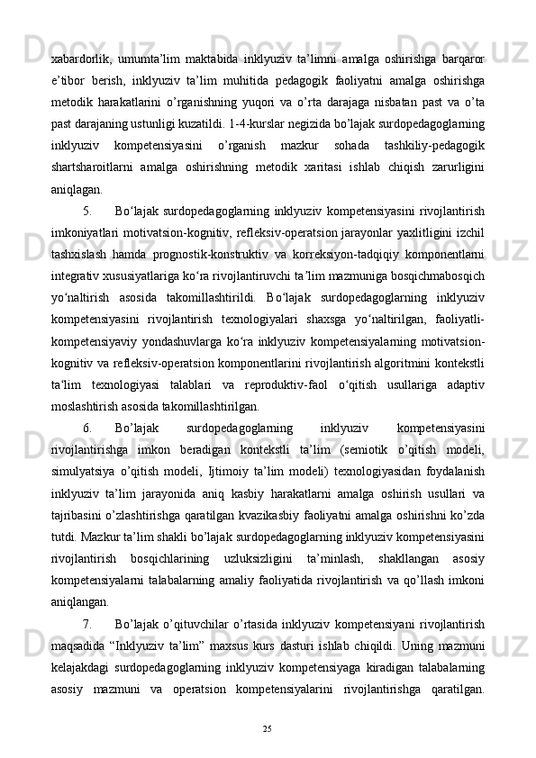 xabardorlik,   umumta’lim   maktabida   inklyuziv   ta’limni   amalga   oshirishga   barqaror
e’tibor   berish,   inklyuziv   ta’lim   muhitida   pedagogik   faoliyatni   amalga   oshirishga
metodik   harakatlarini   о’rganishning   yuqori   va   о’rta   darajaga   nisbatan   past   va   о’ta
past darajaning ustunligi kuzatildi. 1-4-kurslar negizida bо’lajak surdopedagoglarning
inklyuziv   kompetensiyasini   о’rganish   mazkur   sohada   tashkiliy-pedagogik
shartsharoitlarni   amalga   oshirishning   metodik   xaritasi   ishlab   chiqish   zarurligini
aniqlagan. 
5. Bo lajak   surdopedagoglarning   inklyuziv   kompetensiyasini   rivojlantirishʻ
imkoniyatlari  motivatsion-kognitiv, refleksiv-operatsion jarayonlar  yaxlitligini izchil
tashxislash   hamda   prognostik-konstruktiv   va   korreksiyon-tadqiqiy   komponentlarni
integrativ xususiyatlariga ko ra rivojlantiruvchi ta lim mazmuniga bosqichmabosqich	
ʻ ʼ
yo naltirish   asosida   takomillashtirildi.   Bo lajak   surdopedagoglarning   inklyuziv	
ʻ ʻ
kompetensiyasini   rivojlantirish   texnologiyalari   shaxsga   yo naltirilgan,   faoliyatli-	
ʻ
kompetensiyaviy   yondashuvlarga   ko ra   inklyuziv   kompetensiyalarning   motivatsion-	
ʻ
kognitiv va refleksiv-operatsion komponentlarini rivojlantirish algoritmini kontekstli
ta lim   texnologiyasi   talablari   va   reproduktiv-faol   o qitish   usullariga   adaptiv	
ʻ ʻ
moslashtirish asosida takomillashtirilgan. 
6. Bо’lajak   surdopedagoglarning   inklyuziv   kompetensiyasini
rivojlantirishga   imkon   beradigan   kontekstli   ta’lim   (semiotik   о’qitish   modeli,
simulyatsiya   о’qitish   modeli,   Ijtimoiy   ta’lim   modeli)   texnologiyasidan   foydalanish
inklyuziv   ta’lim   jarayonida   aniq   kasbiy   harakatlarni   amalga   oshirish   usullari   va
tajribasini  о’zlashtirishga qaratilgan kvazikasbiy faoliyatni amalga oshirishni kо’zda
tutdi. Mazkur ta’lim shakli bо’lajak surdopedagoglarning inklyuziv kompetensiyasini
rivojlantirish   bosqichlarining   uzluksizligini   ta’minlash,   shakllangan   asosiy
kompetensiyalarni   talabalarning   amaliy   faoliyatida   rivojlantirish   va   qо’llash   imkoni
aniqlangan. 
7. Bо’lajak   о’qituvchilar   о’rtasida   inklyuziv   kompetensiyani   rivojlantirish
maqsadida   “Inklyuziv   ta’lim”   maxsus   kurs   dasturi   ishlab   chiqildi.   Uning   mazmuni
kelajakdagi   surdopedagoglarning   inklyuziv   kompetensiyaga   kiradigan   talabalarning
asosiy   mazmuni   va   operatsion   kompetensiyalarini   rivojlantirishga   qaratilgan.
  25   