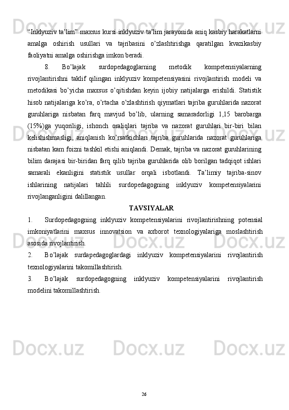 “Inklyuziv ta’lim” maxsus kursi inklyuziv ta’lim jarayonida aniq kasbiy harakatlarni
amalga   oshirish   usullari   va   tajribasini   о ’zlashtirishga   qaratilgan   kvazikasbiy
faoliyatni amalga oshirishga imkon beradi. 
8. B о ’lajak   surdopedagoglarning   metodik   kompetensiyalarning
rivojlantirishni   taklif   qilingan   inklyuziv   kompetensiyasini   rivojlantirish   modeli   va
metodikasi   b о ’yicha   maxsus   о ’qitishdan   keyin   ijobiy   natijalarga   erishildi.   Statistik
hisob   natijalariga   k о ’ra,   о ’rtacha   о ’zlashtirish   qiymatlari   tajriba   guruhlarida   nazorat
guruhlariga   nisbatan   farq   mavjud   b о ’lib,   ularning   samaradorligi   1,15   barobarga
(15%)ga   yuqoriligi,   ishonch   oraliqlari   tajriba   va   nazorat   guruhlari   bir-biri   bilan
kelishishmasligi,   aniqlanish   k о ’rsatkichlari   tajriba   guruhlarida   nazorat   guruhlariga
nisbatan kam foizni tashkil etishi aniqlandi. Demak, tajriba va nazorat guruhlarining
bilim   darajasi   bir-biridan   farq   qilib   tajriba   guruhlarida   olib   borilgan   tadqiqot   ishlari
samarali   ekanligini   statistik   usullar   orqali   isbotlandi.   Ta’limiy   tajriba-sinov
ishlarining   natijalari   tahlili   surdopedagogning   inklyuziv   kompetensiyalarini
rivojlanganligini dalillangan. 
TAVSIYALAR 
1. Surdopedagogning   inklyuziv   kompetensiyalarini   rivojlantirishning   potensial
imkoniyatlarini   maxsus   innovatsion   va   axborot   texnologiyalariga   moslashtirish
asosida   rivojlantirish. 
2. B о ’lajak   surdapedagoglardagi   inklyuziv   kompetensiyalarini   rivojlantirish
texnologiyalarini takomillashtirish. 
3. B о ’lajak   surdopedagogning   inklyuziv   kompetensiyalarini   rivojlantirish
modelini takomillashtirish. 
 
  26   