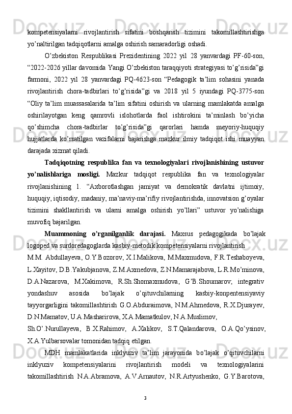 kompetensiyalarni   rivojlantirish   sifatini   boshqarish   tizimini   takomillashtirishga
yo’naltirilgan tadqiqotlarni amalga oshirish samaradorligi oshadi.  
O’zbekiston   Respublikasi   Prezidentining   2022   yil   28   yanvardagi   PF-60-son,
“2022-2026 yillar davomida Yangi O’zbekiston taraqqiyoti strategiyasi to’g’risida”gi
farmoni,   2022   yil   28   yanvardagi   PQ-4623-son   “Pedagogik   ta’lim   sohasini   yanada
rivojlantirish   chora-tadbirlari   to’g’risida”gi   va   2018   yil   5   iyundagi   PQ-3775-son
“Oliy   ta’lim   muassasalarida   ta’lim   sifatini   oshirish   va   ularning   mamlakatda   amalga
oshirilayotgan   keng   qamrovli   islohotlarda   faol   ishtirokini   ta’minlash   bo’yicha
qo’shimcha   chora-tadbirlar   to’g’risida”gi   qarorlari   hamda   meyoriy-huquqiy
hujjatlarda   ko’rsatilgan   vazifalarni   bajarishga   mazkur   ilmiy   tadqiqot   ishi   muayyan
darajada xizmat qiladi. 
Tadqiqotning   respublika   fan   va   texnologiyalari   rivojlanishining   ustuvor
yo’nalishlariga   mosligi.   Mazkur   tadqiqot   respublika   fan   va   texnologiyalar
rivojlanishining   1.   “Axborotlashgan   jamiyat   va   demokratik   davlatni   ijtimoiy,
huquqiy, iqtisodiy, madaniy, ma’naviy-ma’rifiy rivojlantirishda, innovatsion g’oyalar
tizimini   shakllantirish   va   ularni   amalga   oshirish   yo’llari”   ustuvor   yo’nalishiga
muvofiq bajarilgan.  
Muammoning   o’rganilganlik   darajasi.   Maxsus   pedagogikada   b о ’lajak
logoped va surdoredagoglarda kasbiy-metodik kompetensiyalarni rivojlantirish 
M.M.   Abdullayeva,   O.Y.Bozorov,   X.I.Malikova,   M.Maxmudova,   F.R.Teshaboyeva,
L.Xayitov, D.B.Yakubjanova, Z.M.Axmedova, Z.N.Mamarajabova, L.R.M о ’minova,
D.A.Nazarova,   M.Xakimova,   R.Sh.Shomaxmudova,   G’B.Shoumarov;   integrativ
yondashuv   asosida   b о ’lajak   о ’qituvchilarning   kasbiy-konpentensiyaviy
tayyorgarligini   takomillashtirish   G.O.Abduraimova,   N.M.Ahmedova,   R.X.Djurayev,
D.N.Mamatov, U.A.Masharirova, X.A.Mamatkulov, N.A.Muslimov, 
Sh. О ’.Nurullayeva,   B.X.Rahimov,   A.Xalikov,   S.T.Qalandarova,   O.A.Q о ’ysinov,
X.A.Yulbarsovalar tomonidan tadqiq etilgan. 
MDH   mamlakatlarida   inklyuziv   ta’lim   jarayonida   b о ’lajak   о ’qituvchilarni
inklyuziv   kompetensiyalarini   rivojlantirish   modeli   va   texnologiyalarini
takomillashtirish   N.A.Abramova,   A.V.Arnautov,   N.R.Artyushenko,   G.Y.Barotova,
  3   