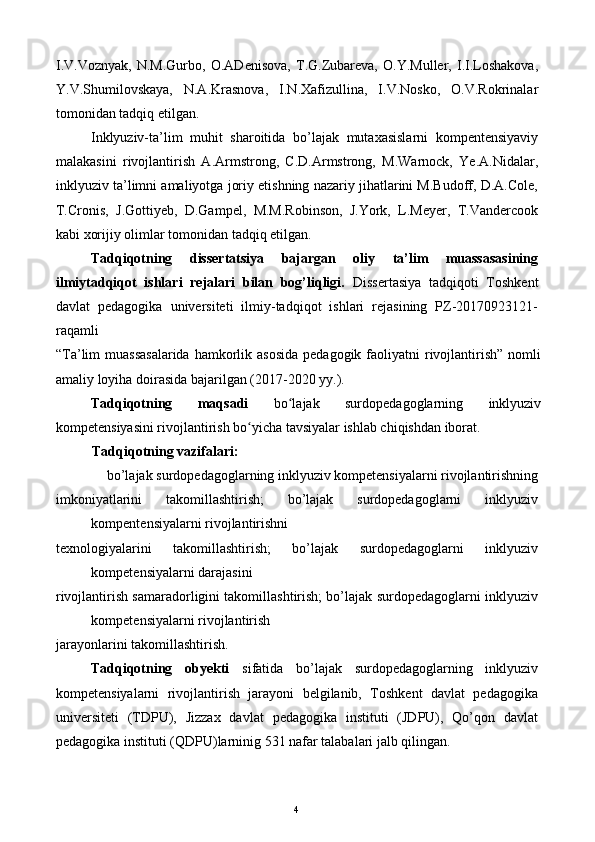 I.V.Voznyak,   N.M.Gurbo,   O.ADenisova,   T.G.Zubareva,   O.Y.Muller,   I.I.Loshakova,
Y.V.Shumilovskaya,   N.A.Krasnova,   I.N.Xafizullina,   I.V.Nosko,   O.V.Rokrinalar
tomonidan tadqiq etilgan. 
Inklyuziv-ta’lim   muhit   sharoitida   b о ’lajak   mutaxasislarni   kompentensiyaviy
malakasini   rivojlantirish   A.Armstrong,   C.D.Armstrong,   M.Warnock,   Ye.A.Nidalar,
inklyuziv ta’limni amaliyotga joriy etishning nazariy jihatlarini M.Budoff, D.A.Cole,
T.Cronis,   J.Gottiyeb,   D.Gampel,   M.M.Robinson,   J.York,   L.Meyer,   T.Vandercook
kabi xorijiy olimlar tomonidan tadqiq etilgan. 
Tadqiqotning   dissertatsiya   bajargan   oliy   ta’lim   muassasasining
ilmiytadqiqot   ishlari   rejalari   bilan   bog’liqligi.   Dissertasiya   tadqiqoti   Toshkent
davlat   pedagogika   universiteti   ilmiy-tadqiqot   ishlari   rejasining   PZ-20170923121-
raqamli 
“Ta’lim  muassasalarida  hamkorlik asosida  pedagogik  faoliyatni  rivojlantirish”  nomli
amaliy loyiha doirasida bajarilgan (2017-2020 yy.). 
Tadqiqotning   maqsadi   bo lajak   surdopedagoglarning   inklyuzivʻ
kompetensiyasini rivojlantirish bo yicha tavsiyalar ishlab chiqishdan iborat. 	
ʻ
Tadqiqotning vazifalari: 
bo’lajak surdopedagoglarning inklyuziv kompetensiyalarni rivojlantirishning 
imkoniyatlarini   takomillashtirish;   bo’lajak   surdopedagoglarni   inklyuziv
kompentensiyalarni rivojlantirishni 
texnologiyalarini   takomillashtirish;   bo’lajak   surdopedagoglarni   inklyuziv
kompetensiyalarni darajasini 
rivojlantirish samaradorligini takomillashtirish; bo’lajak surdopedagoglarni inklyuziv
kompetensiyalarni rivojlantirish 
jarayonlarini takomillashtirish. 
Tadqiqotning   obyekti   sifatida   bo’lajak   surdopedagoglarning   inklyuziv
kompetensiyalarni   rivojlantirish   jarayoni   belgilanib,   Toshkent   davlat   pedagogika
universiteti   (TDPU),   Jizzax   davlat   pedagogika   instituti   (JDPU),   Qo’qon   davlat
pedagogika instituti (QDPU)larninig 531 nafar talabalari jalb qilingan. 
  4   