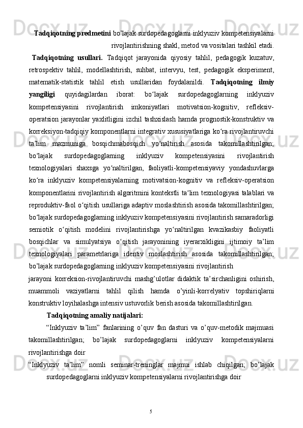 Tadqiqotning predmetini  bo’lajak surdopedagoglarni inklyuziv kompetensiyalarni
rivojlantirishning shakl, metod va vositalari tashkil etadi. 
Tadqiqotning   usullari.   Tadqiqot   jarayonida   qiyosiy   tahlil,   pedagogik   kuzatuv,
retrospektiv   tahlil,   modellashtirish,   suhbat,   intervyu,   test,   pedagogik   eksperiment,
matematik-statistik   tahlil   etish   usullaridan   foydalanildi.   Tadqiqotning   ilmiy
yangiligi   quyidagilardan   iborat:   bo lajak   surdopedagoglarning   inklyuzivʻ
kompetensiyasini   rivojlantirish   imkoniyatlari   motivatsion-kognitiv,   refleksiv-
operatsion jarayonlar  yaxlitligini  izchil tashxislash  hamda prognostik-konstruktiv va
korreksiyon-tadqiqiy komponentlarni integrativ xususiyatlariga ko ra rivojlantiruvchi	
ʻ
ta lim   mazmuniga   bosqichmabosqich   yo naltirish   asosida   takomillashtirilgan;	
ʼ ʻ
bo lajak   surdopedagoglarning   inklyuziv   kompetensiyasini   rivojlantirish
ʻ
texnologiyalari   shaxsga   yo naltirilgan,   faoliyatli-kompetensiyaviy   yondashuvlarga	
ʻ
ko ra   inklyuziv   kompetensiyalarning   motivatsion-kognitiv   va   refleksiv-operatsion	
ʻ
komponentlarini rivojlantirish algoritmini kontekstli ta lim texnologiyasi talablari va	
ʻ
reproduktiv-faol o qitish usullariga adaptiv moslashtirish asosida takomillashtirilgan;	
ʻ
bo lajak surdopedagoglarning inklyuziv kompetensiyasini rivojlantirish samaradorligi	
ʻ
semiotik   o qitish   modelini   rivojlantirishga   yo naltirilgan   kvazikasbiy   faoliyatli	
ʻ ʻ
bosqichlar   va   simulyatsiya   o qitish   jarayonining   iyer	
ʻ а rxikligini   ijtimoiy   ta’lim
texnologiyalari   parametrlariga   identiv   moslashtirish   asosida   takomillashtirilgan;
b о ’lajak surdopedagoglarning inklyuziv kompetensiyasini rivojlantirish 
jarayoni   korreksion-rivojlantiruvchi   mashg’ulotlar   didaktik   ta’sirchanligini   oshirish,
muammoli   vaziyatlarni   tahlil   qilish   hamda   о ’yinli-korrelyativ   topshiriqlarni
konstruktiv loyihalashga intensiv ustuvorlik berish asosida takomillashtirilgan. 
Tadqiqotning amaliy natijalari: 
“Inklyuziv   ta’lim”   fanlarining   o’quv   fan   dasturi   va   o’quv-metodik   majmuasi
takomillashtirilgan;   bo’lajak   surdopedagoglarni   inklyuziv   kompetensiyalarni
rivojlantirishga doir 
“Inklyuziv   ta’lim”   nomli   seminar-treninglar   majmui   ishlab   chiqilgan;   bo’lajak
surdopedagoglarni inklyuziv kompetensiyalarni rivojlantirishga doir 
  5   