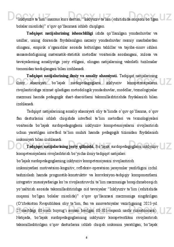 “Inklyuziv ta’lim” maxsus kurs dasturi, “Inklyuziv ta lim (eshitishida nuqsoni bo lganʻ ʻ
bolalar misolida)” o quv qo llanmasi ishlab chiqilgan. 	
ʻ ʻ
Tadqiqot   natijalarining   ishonchliligi   ishda   qo’llanilgan   yondashuvlar   va
usullar,   uning   doirasida   foydalanilgan   nazariy   yondashuvlar   rasmiy   manbalardan
olingani,   empirik   o’rganishlar   asosida   keltirilgan   tahlillar   va   tajriba-sinov   ishlari
samaradorligining   matematik-statistik   metodlar   vositasida   asoslangani,   xulosa   va
tavsiyalarning   amaliyotga   joriy   etilgani,   olingan   natijalarning   vakolatli   tuzilmalar
tomonidan tasdiqlangani bilan izohlanadi. 
Tadqiqot   natijalarining   ilmiy   va   amaliy   ahamiyati.   Tadqiqot   natijalarining
ilmiy   ahamiyati   bo’lajak   surdopedagoglarni   inklyuziv   kompetensiyalarni
rivojlantirishga xizmat qiladigan metodologik yondashuvlar, modellar, texnologiyalar
mazmuni   hamda   pedagogik   shart-sharoitlarni   takomillashtirishda   foydalanish   bilan
izohlanadi. 
Tadqiqot natijalarining amaliy ahamiyati  oliy ta’limda o’quv qo’llanma, o’quv
fan   dasturlarini   ishlab   chiqishda   interfaol   ta’lim   metodlari   va   texnologiyalari
vositasida   bo’lajak   surdopedagoglarni   inklyuziv   kompetensiyalarni   rivojlantirish
uchun   yaratilgan   interfaol   ta’lim   muhiti   hamda   pedagogik   tizimidan   foydalanish
imkoniyati bilan izohlanadi. 
Tadqiqot natijalarining joriy qilinishi.   Bo lajak surdopedagoglarni inklyuziv	
ʻ
kompetensiyalarni rivojlashtirish bo yicha ilmiy tadqiqot natijalari: 	
ʻ
bo lajak surdopedagoglarning inklyuziv kompetensiyasini rivojlantirish 	
ʻ
imkoniyatlari  motivatsion-kognitiv,  refleksiv-operatsion  jarayonlar   yaxlitligini   izchil
tashxislash   hamda   prognostik-konstruktiv   va   korreksiyon-tadqiqiy   komponentlarni
integrativ xususiyatlariga ko ra rivojlantiruvchi ta lim mazmuniga bosqichmabosqich	
ʻ ʼ
yo naltirish   asosida   takomillashtirishga   oid   tavsiyalar   “Inklyuziv   ta lim   (eshitishida	
ʻ ʻ
nuqsoni   bo lgan   bolalar   misolida)”   o quv   qo llanmasi   mazmuniga   singdirilgan	
ʻ ʻ ʻ
(O zbekiston   Respublikasi   oliy   ta lim,   fan   va   innovatsiyalar   vazirligining   2023-yil	
ʻ ʻ
27-martdagi   68-sonli   buyrug i   asosan   berilgan   68-303-raqamli   nashr   ruxsatnomasi).	
ʻ
Natijada,   bo lajak   surdopedagoglarining   inklyuziv   kompetentlikni   rivojlantirish	
ʻ
takomillashtirilgan   o quv   dasturlarini   ishlab   chiqish   imkonini   yaratilgan;   bo lajak	
ʻ ʻ
  6   