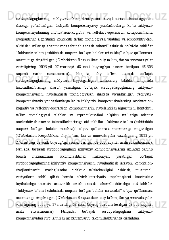 surdopedagoglarning   inklyuziv   kompetensiyasini   rivojlantirish   texnologiyalari
shaxsga   yo naltirilgan,   faoliyatli-kompetensiyaviy   yondashuvlarga   ko ra   inklyuzivʻ ʻ
kompetensiyalarning   motivatsion-kognitiv   va   refleksiv-operatsion   komponentlarini
rivojlantirish algoritmini kontekstli  ta lim texnologiyasi  talablari va reproduktiv-faol	
ʻ
o qitish   usullariga   adaptiv   moslashtirish   asosida   takomillashtirish   bo yicha   takliflar	
ʻ ʻ
“Inklyuziv   ta lim   (eshitishida   nuqsoni   bo lgan   bolalar   misolida)”   o quv   qo llanmasi	
ʻ ʻ ʻ ʻ
mazmuniga singdirilgan (O zbekiston Respublikasi oliy ta lim, fan va innovatsiyalar	
ʻ ʻ
vazirligining   2023-yil   27-martdagi   68-sonli   buyrug iga   asosan   berilgan   68-303	
ʻ
raqamli   nashr   ruxsatnomasi).   Natijada,   oliy   ta lim   tizimida   bo lajak	
ʻ ʻ
surdopedagoglarining   inklyuziv   tayyorgarligini   zamonaviy   talablar   darajasida
takomillashtirishga   sharoit   yaratilgan;   bo lajak   surdopedagoglarning   inklyuziv	
ʻ
kompetensiyasini   rivojlantirish   texnologiyalari   shaxsga   yo naltirilgan,   faoliyatli-	
ʻ
kompetensiyaviy   yondashuvlarga   ko ra   inklyuziv   kompetensiyalarning   motivatsion-	
ʻ
kognitiv va refleksiv-operatsion komponentlarini rivojlantirish algoritmini kontekstli
ta lim   texnologiyasi   talablari   va   reproduktiv-faol   o qitish   usullariga   adaptiv	
ʻ ʻ
moslashtirish   asosida   takomillashtirishga   oid   takliflar   “Inklyuziv   ta lim   (eshitishida	
ʻ
nuqsoni   bo lgan   bolalar   misolida)”   o quv   qo llanmasi   mazmuniga   singdirilgan	
ʻ ʻ ʻ
(O zbekiston   Respublikasi   oliy   ta lim,   fan   va   innovatsiyalar   vazirligining   2023-yil	
ʻ ʻ
27-martdagi 68-sonli buyrug iga asosan berilgan 68-303 raqamli nashr ruxsatnomasi).	
ʻ
Natijada,   bo lajak   surdopedagoglarni   inklyuziv   kompetensiyalarini   uzluksiz   oshirib	
ʻ
borish   mexanizmini   takomillashtirish   imkoniyati   yaratilgan;   bo lajak	
ʻ
surdopedagoglarning   inklyuziv   kompetensiyasini   rivojlantirish   jarayoni   korreksion-
rivojlantiruvchi   mashg ulotlar   didaktik   ta sirchanligini   oshirish,   muammoli	
ʻ ʼ
vaziyatlarni   tahlil   qilish   hamda   o yinli-korrelyativ   topshiriqlarni   konstruktiv	
ʻ
loyihalashga   intensiv   ustuvorlik   berish   asosida   takomillashtirishga   oid   takliflar
“Inklyuziv   ta lim   (eshitishida   nuqsoni   bo lgan   bolalar   misolida)”   o quv   qo llanmasi	
ʻ ʻ ʻ ʻ
mazmuniga singdirilgan (O zbekiston Respublikasi oliy ta lim, fan va innovatsiyalar	
ʻ ʻ
vazirligining 2023-yil 27-martdagi 68-sonli buyrug i asosan berilgan 68-303 raqamli	
ʻ
nashr   ruxsatnomasi).   Natijada,   bo lajak   surdopedagoglarni   inklyuziv	
ʻ
kompetensiyalari rivojlantirish mexanizmlarini takomillashtirishga erishilgan. 
  7   