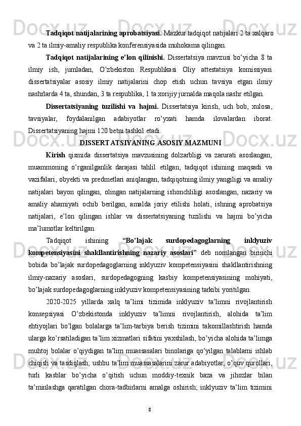 Tadqiqot natijalarining aprobatsiyasi.  Mazkur tadqiqot natijalari 2 ta xalqaro
va 2 ta ilmiy-amaliy respublika konferensiyasida muhokama qilingan. 
Tadqiqot   natijalarining   e’lon   qilinishi.   Dissertatsiya   mavzusi   bo’yicha   8   ta
ilmiy   ish,   jumladan,   O’zbekiston   Respublikasi   Oliy   attestatsiya   komissiyasi
dissertatsiyalar   asosiy   ilmiy   natijalarini   chop   etish   uchun   tavsiya   etgan   ilmiy
nashrlarda 4 ta, shundan, 3 ta respublika, 1 ta xorijiy jurnalda maqola nashr etilgan. 
Dissertatsiyaning   tuzilishi   va   hajmi.   Dissertatsiya   kirish,   uch   bob,   xulosa,
tavsiyalar,   foydalanilgan   adabiyotlar   ro’yxati   hamda   ilovalardan   iborat.
Dissertatsiyaning hajmi 120 betni tashkil etadi. 
DISSERTATSIYANING ASOSIY MAZMUNI 
Kirish   qismida   dissertatsiya   mavzusining   dolzarbligi   va   zarurati   asoslangan,
muammoning   o’rganilganlik   darajasi   tahlil   etilgan,   tadqiqot   ishining   maqsadi   va
vazifalari, obyekti va predmetlari aniqlangan, tadqiqotning ilmiy yangiligi va amaliy
natijalari   bayon   qilingan,   olingan   natijalarning   ishonchliligi   asoslangan,   nazariy   va
amaliy   ahamiyati   ochib   berilgan,   amalda   joriy   etilishi   holati,   ishning   aprobatsiya
natijalari,   e’lon   qilingan   ishlar   va   dissertatsiyaning   tuzilishi   va   hajmi   bo’yicha
ma’lumotlar keltirilgan. 
Tadqiqot   ishining   “Bo’lajak   surdopedagoglarning   inklyuziv
kompetensiyasini   shakllantirishning   nazariy   asoslari”   deb   nomlangan   birinchi
bobida   bo’lajak   surdopedagoglarning   inklyuziv   kompetensiyasini   shakllantirishning
ilmiy-nazariy   asoslari,   surdopedagogning   kasbiy   kompetensiyasining   mohiyati,
bo’lajak surdopedagoglarning inklyuziv kompetensiyasining tarkibi yoritilgan. 
2020-2025   yillarda   xalq   ta’limi   tizimida   inklyuziv   ta’limni   rivojlantirish
konsepsiyasi   O’zbekistonda   inklyuziv   ta’limni   rivojlantirish,   alohida   ta’lim
ehtiyojlari   bo’lgan   bolalarga   ta’lim-tarbiya   berish   tizimini   takomillashtirish   hamda
ularga ko’rsatiladigan ta’lim xizmatlari sifatini yaxshilash, bo’yicha alohida ta’limga
muhtoj   bolalar   o’qiydigan   ta’lim   muassasalari   binolariga   qo’yilgan   talablarni   ishlab
chiqish va tasdiqlash; ushbu ta’lim muassasalarini zarur adabiyotlar, o’quv qurollari,
turli   kasblar   bo’yicha   o’qitish   uchun   moddiy-texnik   baza   va   jihozlar   bilan
ta’minlashga   qaratilgan   chora-tadbirlarni   amalga   oshirish;   inklyuziv   ta’lim   tizimini
  8   