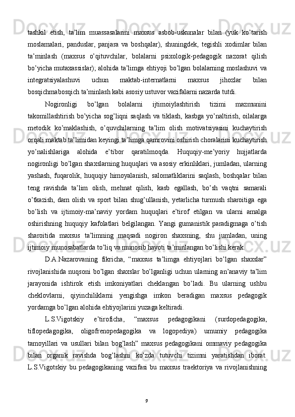 tashkil   etish,   ta’lim   muassasalarini   maxsus   asbob-uskunalar   bilan   (yuk   ko’tarish
moslamalari,   panduslar,   panjara   va   boshqalar),   shuningdek,   tegishli   xodimlar   bilan
ta’minlash   (maxsus   o’qituvchilar,   bolalarni   psixologik-pedagogik   nazorat   qilish
bo’yicha mutaxassislar); alohida ta’limga ehtiyoji bo’lgan bolalarning moslashuvi va
integratsiyalashuvi   uchun   maktab-internatlarni   maxsus   jihozlar   bilan
bosqichmabosqich ta’minlash kabi asosiy ustuvor vazifalarni nazarda tutdi. 
Nogironligi   bo’lgan   bolalarni   ijtimoiylashtirish   tizimi   mazmunini
takomillashtirish bo’yicha sog’liqni saqlash va tiklash, kasbga yo’naltirish, oilalarga
metodik   ko’maklashish,   o’quvchilarning   ta’lim   olish   motivatsiyasini   kuchaytirish
orqali maktab ta’limidan keyingi ta’limga qamrovini oshirish choralarini kuchaytirish
yo’nalishlariga   alohida   e’tibor   qaratilmoqda.   Huquqiy-me’yoriy   hujjatlarda
nogironligi bo’lgan shaxslarning huquqlari va asosiy erkinliklari, jumladan, ularning
yashash,   fuqarolik,   huquqiy   himoyalanish,   salomatliklarini   saqlash,   boshqalar   bilan
teng   ravishda   ta’lim   olish,   mehnat   qilish,   kasb   egallash,   bo’sh   vaqtni   samarali
o’tkazish,   dam   olish   va   sport   bilan   shug’ullanish,   yetarlicha   turmush   sharoitiga   ega
bo’lish   va   ijtimoiy-ma’naviy   yordam   huquqlari   e’tirof   etilgan   va   ularni   amalga
oshirishning   huquqiy   kafolatlari   belgilangan.   Yangi   gumanistik   paradigmaga   o’tish
sharoitida   maxsus   ta’limning   maqsadi   nogiron   shaxsning,   shu   jumladan,   uning
ijtimoiy munosabatlarda to’liq va munosib hayoti ta’minlangan bo’lishi kerak. 
D.A.Nazarovaning   fikricha,   “maxsus   ta’limga   ehtiyojlari   bo’lgan   shaxslar”
rivojlanishida   nuqsoni   bo’lgan   shaxslar   bo’lganligi   uchun   ularning   an’anaviy   ta’lim
jarayonida   ishtirok   etish   imkoniyatlari   cheklangan   bo’ladi.   Bu   ularning   ushbu
cheklovlarni,   qiyinchiliklarni   yengishga   imkon   beradigan   maxsus   pedagogik
yordamga bo’lgan alohida ehtiyojlarini yuzaga keltiradi. 
L.S.Vigotskiy   e’tiroficha,   “maxsus   pedagogikani   (surdopedagogika,
tiflopedagogika,   oligofrenopedagogika   va   logopediya)   umumiy   pedagogika
tamoyillari   va   usullari   bilan   bog’lash”   maxsus   pedagogikani   ommaviy   pedagogika
bilan   organik   ravishda   bog’lashni   ko’zda   tutuvchi   tizimni   yaratishdan   iborat.
L.S.Vigotskiy   bu   pedagogikaning   vazifasi   bu   maxsus   traektoriya   va   rivojlanishning
  9   