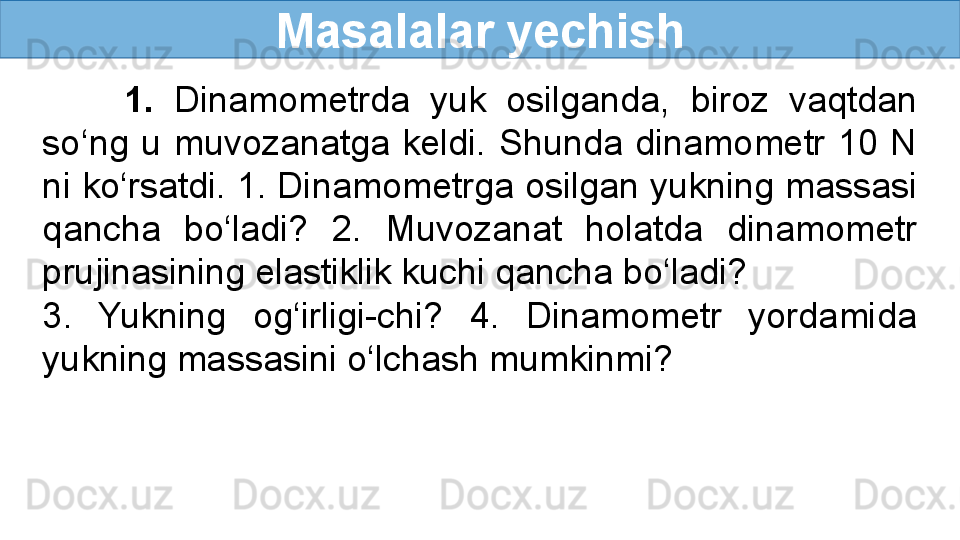 Masalalar yechish
        1.  Dinamometrda  yuk  osilganda,  biroz  vaqtdan 
so‘ng  u  muvozanatga  keldi.  Shunda  dinamometr  10  N 
ni ko‘rsatdi. 1. Dinamometrga osilgan yukning massasi 
qancha  bo‘ladi?  2.  Muvozanat  holatda  dinamometr 
prujinasining elastiklik kuchi qancha bo‘ladi? 
3.  Yukning  og‘irligi-chi?  4.  Dinamometr  yordamida 
yukning massasini o‘lchash mumkinmi? 