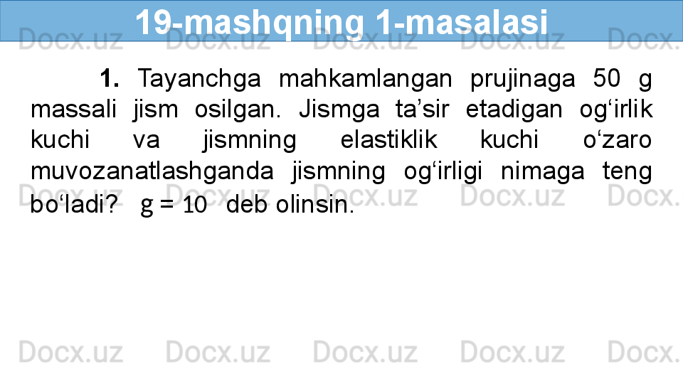 19- mashqning 1-masalasi
        1.  Tayanchga  mahkamlangan  prujinaga  50  g 
massali  jism  osilgan.  Jismga  ta’sir  etadigan  og‘irlik 
kuchi  va  jismning  elastiklik  kuchi  o‘zaro 
muvozanatlashganda  jismning  og‘irligi  nimaga  teng 
bo‘ladi?    g   =  10    deb olinsin. 