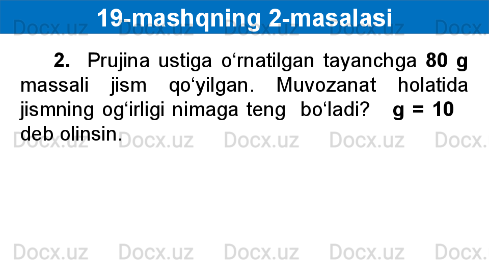 19- mashqning 2-masalasi
        2.    Prujina  ustiga  o‘rnatilgan  tayanchga  80  g  
massali  jism  qo‘yilgan.  Muvozanat  holatida 
jismning  og‘irligi  nimaga  teng    bo‘ladi?      g  =  10     
deb olinsin. 