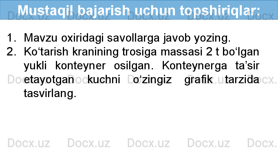 Mustaqil bajarish uchun topshiriqlar:
1. Mavzu oxiridagi savollarga javob yozing.
2. Ko‘tarish kranining trosiga massasi 2 t bo‘lgan 
yukli  konteyner  osilgan.  Konteynerga  ta’sir 
etayotgan  kuchni  o‘zingiz  grafik  tarzida 
tasvirlang. 