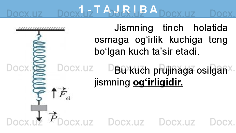 1 - T A J R I B A
Jismning  tinch  holatida 
osmaga  og‘irlik  kuchiga  teng 
bo‘lgan kuch ta’sir etadi. 
Bu kuch prujinaga osilgan 
jismning  og‘irligidir. 